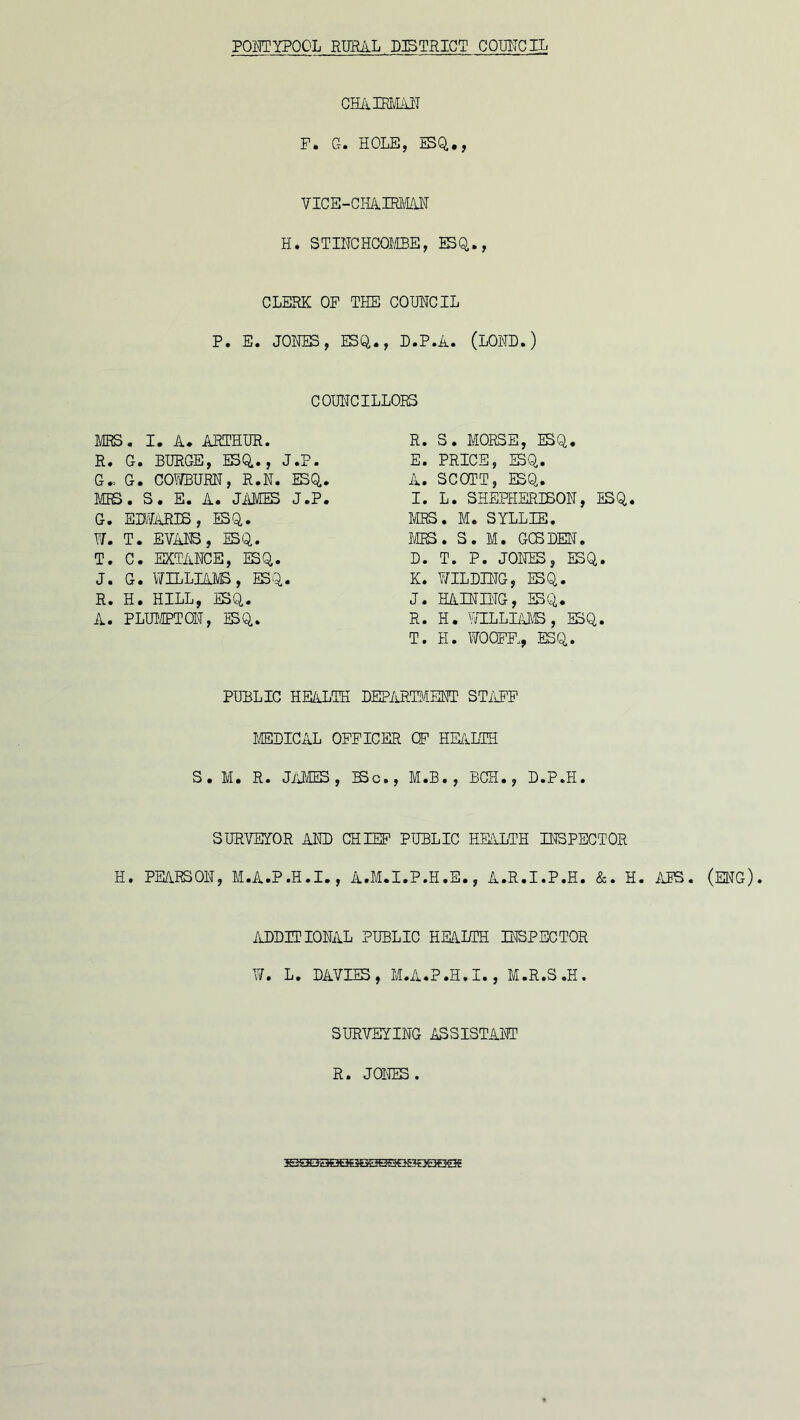 cha irman P. G. HOLE, ESQ,,, VICE-CHAIRMAN H. STINCHCOMBE, ESQ., CLERK OP THE COUNCIL P. E. JONES, ESQ., D.P.A. (LOETD.) T. H. WOCEE, ESQ. PUBLIC HE/iLTH DEPARTMENT STAFF MEDICAL OFFICER OF HEALTH S. M. R. JiiMES 9 BSc., M.B., BCH., D.P.H. SURVEYOR AND CHIEF PUBLIC HEALTH INSPECTOR H. PEARSON, M.A.P.H.I., A.M.I.P.H.E., A.R.I.P.H. &. H. APS. (ENG). COUNCILLORS MRS. I. A. ARTHUR. R. G. BURGE, ESQ., J.P. G- G. COY/BURN, R.N. ESQ, MRS. S. E. A. JAMES J.P, G. ED.LARIS , ESQ. W. T. EVANS, ESQ. T. C. EXTANCE, ESQ. J. G. WILLIAMS, ESQ. R. H. HILL, ESQ. A. PLIMPTON, ESQ. R. S. MORSE, ESQ. E. PRICE, ESQ. A. SCOTT, ESQ. I. L. SHEPHERISON, ESQ MRS. M. SYLL3E. MRS. S. M. GCSDEN. D. T. P. JONES, ESQ. K. Y/ILDING, ESQ. J. HALTING, ESQ. R. H. WILLIAMS , ESQ. ADDITIONAL PUBLIC HEALTH INSPECTOR W. L. DAVIES, M.A.P.H.I., M.R.S.H SURVEYING ASSISTANT R. JONES