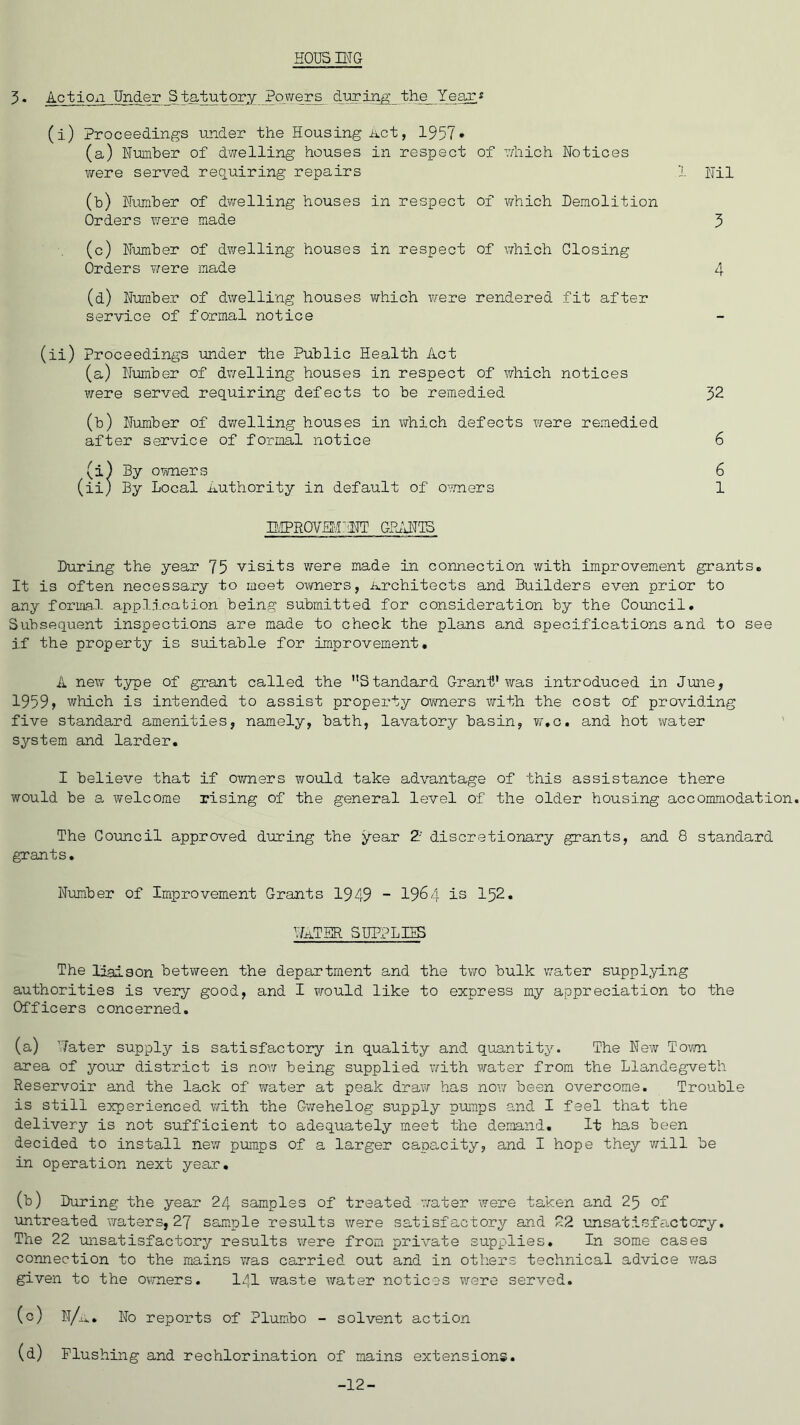 SOUS ING 3* Action Under Statutory Powers during the Year* (i) Proceedings under the Housing Act, 1957* (a) Number of dwelling houses in respect of which Notices were served requiring repairs (b) Number of dwelling houses in respect of which Demolition Orders were made (c) Number of dwelling houses in respect of which Closing Orders were made (d) Number of dwelling houses which were rendered fit after service of formal notice (ii) Proceedings under the Public Health Act (a) Number of dwelling houses in respect of which notices were served requiring defects to be remedied (b) Number of dwelling houses in which defects were remedied after service of formal notice (i) By owners (ii) By Local Authority in default of owners Nil 3 4 32 6 6 1 IMPROVM'aST GPAN1S During the year 75 visits were made in connection with improvement grants. It is often necessary to meet owners, Architects and Builders even prior to any formal application being submitted for consideration by the Council. Subsequent inspections are made to check the plans and specifications and to see if the property is suitable for improvement. A new type of grant called the Standard Grant'was introduced in June, 1959, which is intended to assist property owners with the cost of providing five standard amenities, namely, bath, lavatory basin, w.c. and hot water system and larder. I believe that if owners would take advantage of this assistance there would be a welcome rising of the general level of the older housing accommodation. The Council approved during the year 2' discretionary grants, and 8 standard grants. Number of Improvement Grants 1949 - 1964 is 152. Water supplies The liaison between the department and the two bulk water supplying authorities is very good, and I would like to express my appreciation to the Officers concerned. (a) Water supply is satisfactory in quality and quantity. The New Town area of your district is now being supplied with water from the Llandegveth Reservoir and the lack of water at peak draw has now been overcome. Trouble is still experienced with the Gwehelog supply pumps and I feel that the delivery is not sufficient to adequately meet the demand. It has been decided to install new pumps of a larger capacity, and I hope they will be in operation next year. (b) During the year 24 samples of treated water were taken and 25 of untreated waters, 27 sample results were satisfactory and 22 unsatisfactory. The 22 unsatisfactory results were from private supplies. In some cases connection to the mains was carried out and in others technical advice was given to the owners. lqi waste water notices were served. (c) n/a. No reports of Plumbo - solvent action (d) Flushing and rechlorination of mains extensions. -12-