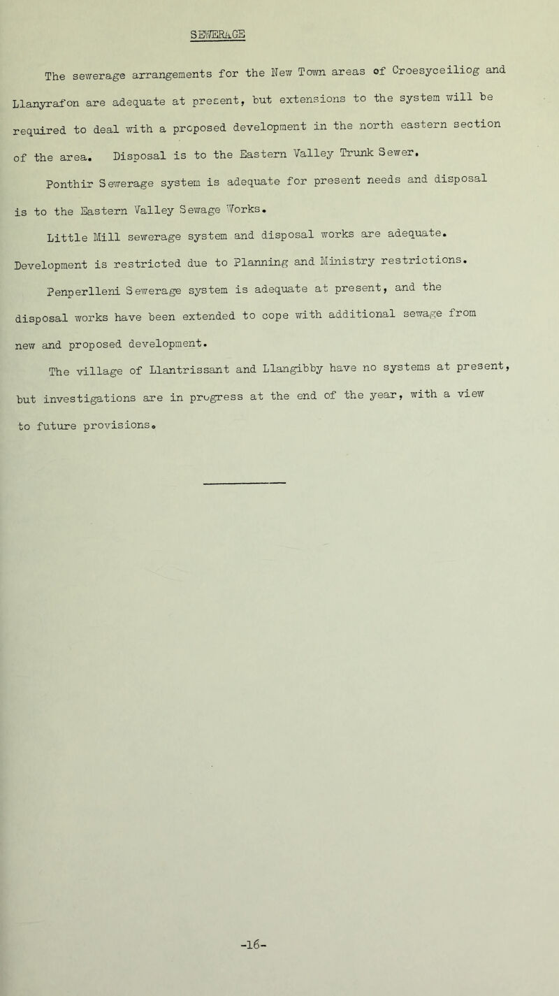 SEWERtiGE The sewerage arrangements for the New Town areas of Croesyceiliog and Llanyrafon are adequate at present, hut extensions to the system will he required to deal with a proposed development in the north eastern section of the area. Disposal is to the Eastern Valley Trunk Sewer. Ponthir Sewerage system is adequate for present needs and disposal is to the Eastern Valley Sewage Works. Little Mill sewerage system and disposal works are adequate. Development is restricted due to Planning and Ministry restrictions. Penperlleni Sewerage system is adequate at present, and the disposal works have heen extended to cope with additional sewage from new and proposed development. The village of Llantrissant and Llangihhy have no systems at present, hut investigations are in progress at the end of the year, with a view to future provisions. -16-