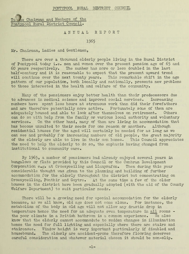 To vine Chairman and Members of the Pontypool Rural District Council* ANNUAL REPORT 1965 Mr. Chairman, Ladies and Gentlemen, There are over a thousand elderly people living in the Rural District of Pontypool today i.e. men and women over the present pension age of 65 and 60 years respectively. The number has more or less doubled in the last half-century and it is reasonable to expect that the present upward trend will continue over the next twenty years. This remarkable shift in the age pattern of our population, both locally and nationally, presents new problems to those interested in the health and welfare of the community. Many of the pensioners enjoy better health than their predecessors due to advances in medical science and improved social services. Increasing numbers have spent less hours at strenuous work than did their forefathers and are therefore patentially more active. Fortunately some of them are adequately housed and able to look after themselves on retirement. Others can do so with help from the family or various local authority and voluntary services. On the other hand, many of them are living in accommodation that has become unsuited to their needs for one reason or another. Although residential houses for the aged will certainly be needed for as long as we can see and probably for increasing numbers of old people, the great majority of the elderly are able to live in their own homes. This Council appreciates the need to help the elderly to do so, the emphasis having changed from institutional to community care. By 1965> a number of pensioners had already enjoyed several years in bungalows or flats provided by this Council or the Cwmbran Development Corporation e.g, at Croesyceiliog and Llanyrafon. Then during this year considerable thought was given to the planning and building of further accommodation for the elderly throughout the district but concentrating on Croesyceiliog, Ponthir and Goytre. At the same time a few of the older houses in the district have been gradually adopted (with the aid of the County Welfare Department) to suit particular needs. There will be a growing need for special accommodation for the elderly because, as we all know, old age does not come alone. For instance, the metabolism of the body in old age will not allow any drastic drop in temperature hence the need for an adequate even temperature in all rooms - the poor climate in a British bathroom is a common experience. We also know that the elderly cannot accommodate to sudden changes in illumination hence the need for full lighting and especially where there are stairs and staircases. Window height is very important particularly if disabled and housebound. The elderly are accident-prone therefore flooring deserves careful consideration and whatever material chosen it should be non-slip. -1-