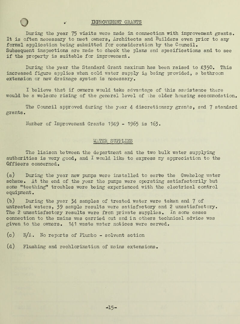 During the year 75 visits were made in connection with improvement grants. It is often neGessary to meet owners, Architects and Builders even prior to any formal application being submitted for consideration by the Council. Subsequent inspections are made to check the plans and specifications and to see if the property is suitable for improvement. During the year the Standard Grant maximum has been raised to £350* This increased figure applies when cold water supply in being provided, a bathroom extension or new drainage system is necessary. I believe that if owners would take advantage of this assistance there would be a welcome rising of the general level of the older housing accommodation. The Council approved during the year 4 discretionary grants, and 7 standard grants. Humber of Improvement Grants 1949 - 19^5 is 163. WATER SUPPLIES The liaison between the department and the two bulk water supplying authorities is very good, and I would like to express my appreciation to the Officers concerned. (a) During the year new pumps were installed to sertee the Gwehelog water scheme. At the end of the year the pumps were operating satisfactorily but some teething troubles were being experienced with the electrical control equipment. (b) During the year 34 samples of treated water were taken and 7 of untreated waters, 39 sample results were satisfactory and 2 unsatisfactory. The 2 unsatisfactory results were from private supplies. In some cases connection to the mains was carried out and in others technical advice was given to the owners. 141 waste v^ater notices were served. (c) U/A. Ho reports of Plumbo - solvent action (d) Flushing and rechlorination of mains extensions. -15-