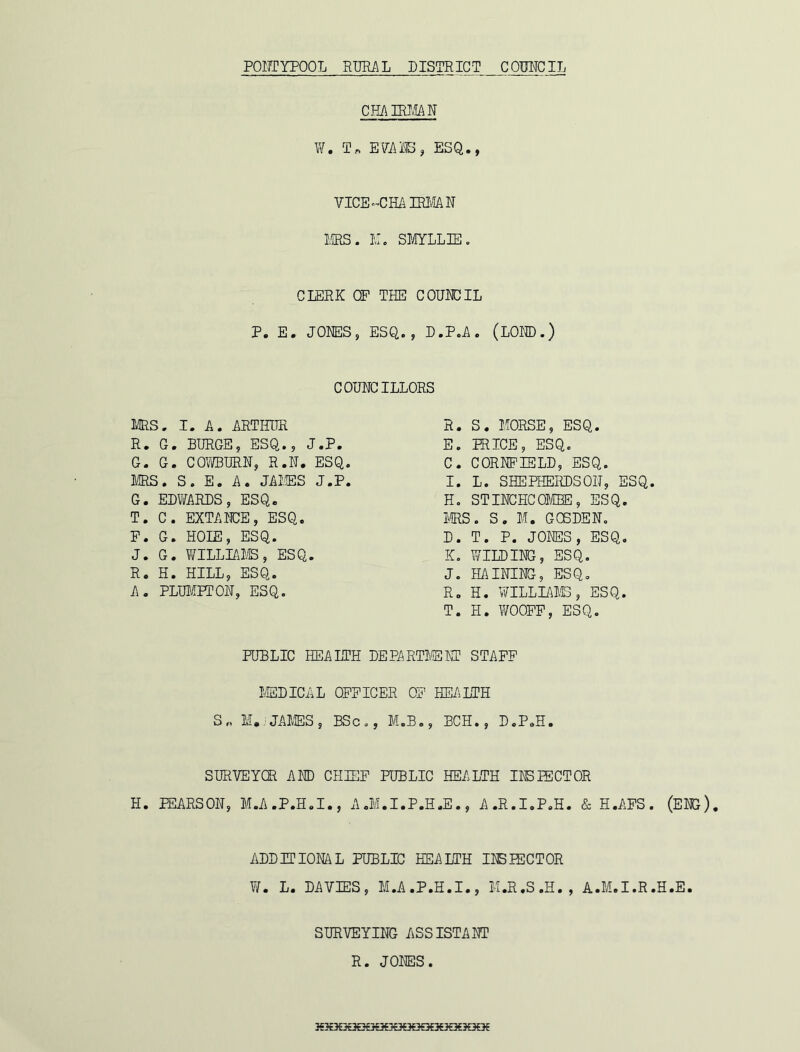 CHAIRMAN W. T» EVANS, ESQ., VICE-CHAIRMAN MRS. M. SMYLL3E. CLERK OP THE COUNCIL P. E. JONES, ESQ., D.P.A. (LOND.) COUNCILLORS T. H. WOOPP, ESQ. PUBLIC HEALTH DEPARTMENT STAFF MEDICAL OFFICER OF HEALTH SURVEY®. AND CHIEF PUBLIC HEALTH INSIECTOR ADDITIONAL PUBLIC HEALTH INSPECTOR MRS. I. A. ARTHUR R. S. MORSE, ESQ. E. PRICE, ESQ. C. CORNFIELD, ESQ. I. L. SHEPHERDSOIT, ESQ H. STINCHCOMBE, ESQ. MRS. S. M. GCSDEN. D. T. P. JONES, ESQ. K. WILDING, ESQ. J. HAINING, ESQ. R. H. WILLIAMS, ESQ. R. G. BURGE, ESQ., J.P. G. G. COWBURN, R.N. ESQ. MRS. S. E. A. JAMES J.P. G. EDWARDS, ESQ. T. C. EXTANCE, ESQ. F. G. HOIE, ESQ. J. G. WILLIAMS, ESQ. R. H. HILL, ESQ. A. PLUMPTON, ESQ. S„ M.. JAMES, BSc., M.B., BCH., D.P.H SURVEYING ASSISTANT R. JONES 3€HX3£^3€X3£?€3E}G€X3€3£3€3Q€