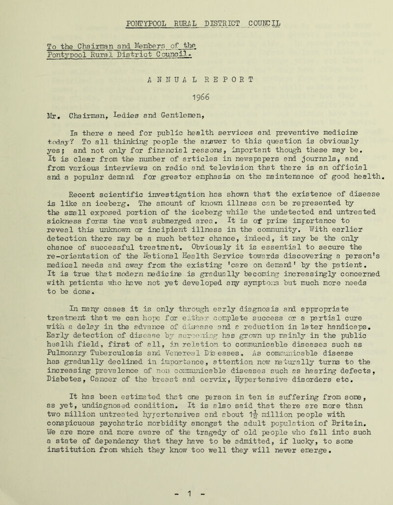 To the Chairman and Members of the Pont.ypool Rural District Council* ANNUAL REPORT 1966 Mr# Chairman, ladies and Gentlemen, Is there a need for public health services and preventive medicine today? To all thinking people the answer to this question is obviously yes 5 and not only for financial reasons, important though these may be. It is clear from the number of articles in newspapers and journals, and from various interviews on radio and television that there is an official and a popular demand for greater emphasis on the maintenance of good health. Recent scientific investigation has shown that the existence of disease is like an iceberg. The amount of known illness can be represented by the small exposed portion of the iceberg while the undetected and untreated sickness forms the vast submerged area. It is of prime importance to reveal this unknown or incipient illness in the community. With earlier detection there may be a much better chance, indeed, it may be the only chance of successful treatment. Obviously it is essential to secure the re-orientation of the National Health Service towards discovering a person’s medical needs and away from the existing 'care on demand’ by the patient. It is true that modern medicine is gradually becoming increasingly concerned with patients who have not yet developed any symptons but much more needs to be done. In many cases it is only through early diagnosis and appropriate treatment that we can hope for either complete success or a partial cure with a delay in the advance of disease and a reduction in later handicaps. Early detection of disease by screening has grown up mainly in the public health field, first of all, in relation to communicable diseases such as Pulmonary Tuberculosis and Venereal Diseases. As communicable disease has gradually declined in Importance, attention now naturally turns to the increasing prevalence of non communicable diseases such as hearing defects, Diabetes, Cancer of the breast and cervix, Hypertensive disorders etc. It has been estimated that one person in ten is suffering from some, as yet, undiagnosed condition. It is also said that there are more than two million untreated hypertensives and about 1-g- million people with conspicuous psychatric morbidity amongst the adult population of Britain. We are more and more aware of the tragedy of old people who fall into such a state of dependency that they have to be admitted, if lucky, to some institution from which they know too well they will never emerge.