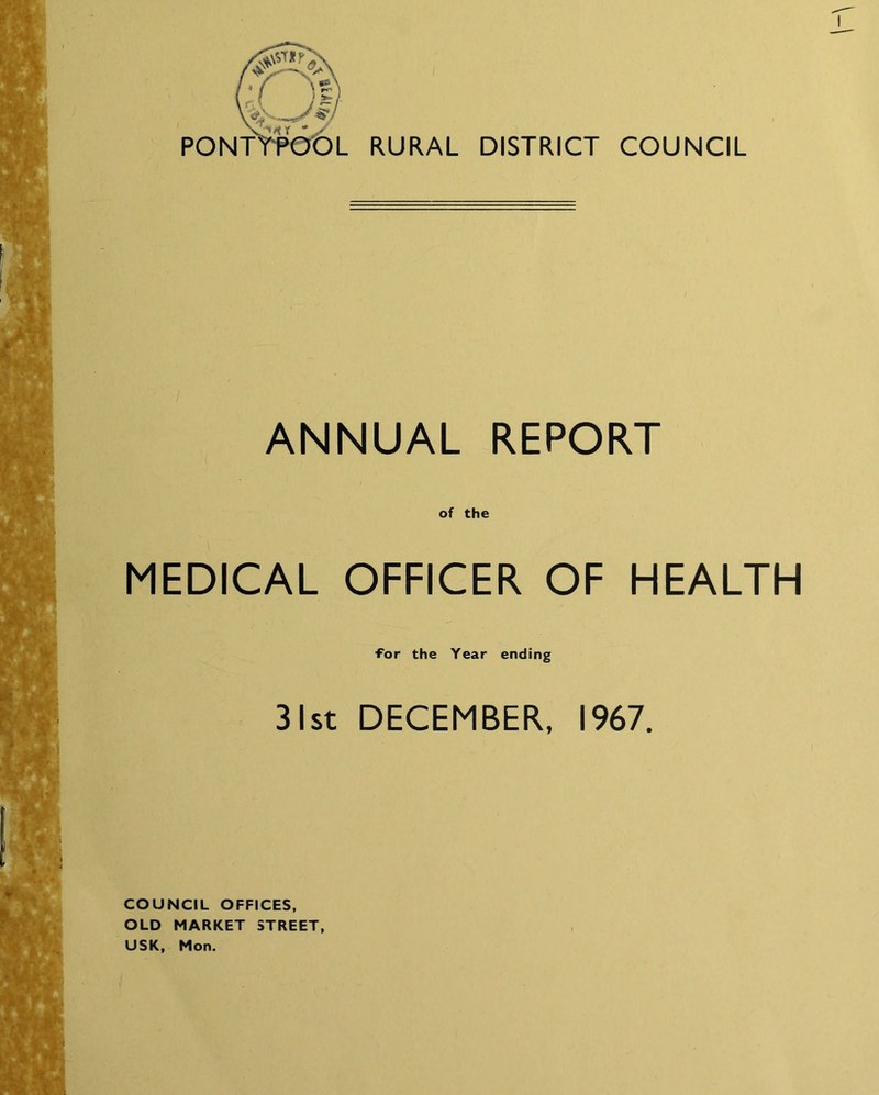 I RURAL DISTRICT COUNCIL ANNUAL REPORT of the MEDICAL OFFICER OF HEALTH ■for the Year ending 31st DECEMBER, 1967. COUNCIL OFFICES, OLD MARKET STREET, USK, Mon.