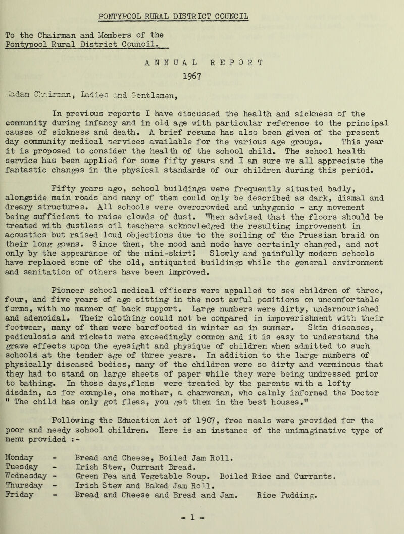 To the Chairman and Members of the Pontypool Rural District Council. ANNUAL REPORT 1967 ..ladam Chairman, Ladies and Gentlemen, In previous reports I have discussed the health and sickness of the community during infancy and in old age with particular reference to the principal causes of sickness and death. A brief resume has also been given of the present day community medical services available for the various age groups. This year it is proposed to consider the health of the school child. The school health service has been applied for some fifty years and I am sure we all appreciate the fantastic changes in the physical standards of our children during this period. Fifty years ago, school buildings v/ere frequently situated badly, alongside main roads and many of them could only be described as dark, dismal and dreary structures. All schools were overcrowded and unhygenic - any movement being sufficient to raise clowds of dust. When advised that the floors should be treated with dustless oil teachers acknowledged the resulting improvement in acoustics but raised loud objections due to the soiling of the Prussian braid on their long gowns. Since then, the mood and mode have certainly changed, and not only by the appearance of the mini-skirt! Slowly and painfully modern schools have replaced some of the old, antiquated buildings while the general environment and sanitation of others have been improved. Pioneer school medical officers were appalled to see children of three, four, and five years of age sitting in the most awful positions on uncomfortable forms, with no manner of back support. Large numbers were dirty, undernourished and adenoidal. Their clothing could not be compared in impoverishment with their footwear, many of them were barefooted in winter as in summer. Skin diseases, pediculosis and rickets were exceedingly common and it is easy to understand the grave effects upon the eyesight and physique of children when admitted to such schools at the tender age of three years. In addition to the large numbers of physically diseased bodies, many of the children were so dirty and verminous that they had to stand on large sheets of paper while they were being undressed prior to bathing. In those days,fleas were treated by the parents with a lofty disdain, as for example, one mother, a charwoman, who calmly informed the Doctor u The child has only got fleas, you get them in the best houses.” Following the Education Act of 1907, free meals were provided for the poor and needy school children. Here is an instance of the unimaginative type of menu provided :- Monday Tuesday Wednesday - Thursday - Friday Bread and Cheese, Boiled Jam Roll. Irish Stew, Currant Bread. Green Pea and Vegetable Soup. Boiled Rice and Currants. Irish Stew and Baked Jam Roll. Bread and Cheese and Bread and Jam. Rice Pudding. - 1 -