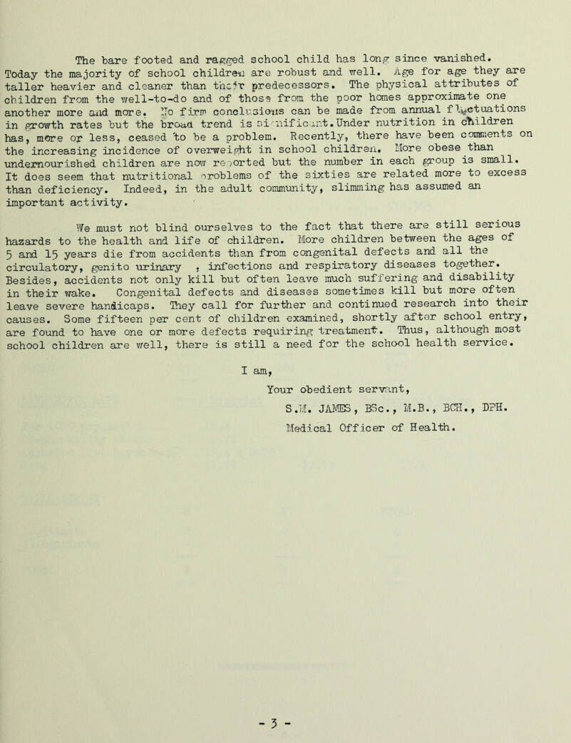 The hare footed and ragged school child has long since vanished. Today the majority of school children are robust and well. Age for age they are taller heavier and cleaner than their predecessors. The physical attributes of children from the well-to-do and of those from the poor homes approximate one another more and more. ITo firm conclusions can be made from annual fluctuations in growth rates but the broad trend is si'nif2cunt.Under nutrition in children has, mere op less, ceased 'to be a problem. Recently, there have been comments on the increasing incidence of overweight in school children. More obese than undernourished children are now reported but the number in each group is small. It does seem that nutritional problems of the sixties are related more to excess than deficiency. Indeed, in the adult community, slimming has assumed an important activity. We must not blind ourselves to the fact that there are still serious hazards to the health and life of children. More children between the ages of 5 and 15 years die from accidents than from congenital defects and all the circulatory, genito urinary , infections and respiratory diseases together. Besides, accidents not only kill but often leave much suffering and disability in their wake. Congenital defects and diseases sometimes kill but more often leave severe handicaps. They call for further and continued research into their causes. Some fifteen per cent of children examined, shortly after school entry, are found to have one or more defects requiring treatment-. Thus, although most school children are well, there is still a need for the school health service. I am, Your obedient servant, S.M. JAMES, BSc., M.B., BCH., DPH. Medical Officer of Health. - 3 -