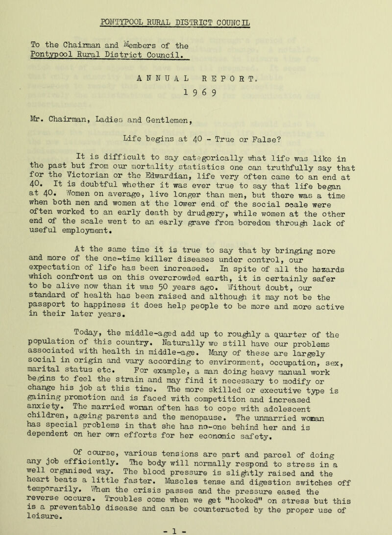 To the Chairman and Members of the Pontypool Rural District Council. ANNUAL REPORT. 19 6 9 Mr. Chairman, Ladies and Gentlemen, Life begins at 40 - True or False? It is difficult to say categorically what life was like in the past but from our mortality statistics one can truthfully say that for the Victorian or the Edwardian, life very often came to an end at 40. It is doubtful whether it was ever true to say that life began at 40. Women on average, live longer than men, but there was a time when both men and women at the lower end of the social scale were often worked to an early death by drudgery, while women at the other end of the scale went to an early grave from boredom through lack of useful employment. At the same time it is true to say that by bringing more and more of the one-time killer diseases under control, our expectation of life has been increased. In spite of all the hazards which confront us on this overcrowded earth, it is certainly safer to be alive now than it was 50 years ago. Without doubt, our standard of health has been raised and although it may not be the passport to happiness it does help people to be more and more active in their later years. Today, the middle-aged add up to roughly a quarter of the population of this country. Naturally we still have our problems associated with health in middle-age. Many of these are largely social in origin and vary according to environment, occupation, sex, marital status etc. For example, a man doing heavy manual work begins to feel the strain and may find it necessary to modify or change his job at this time. The more skilled or executive type is gaining promotion and is faced with competition and increased anxiety. The married woman often has to cope with adolescent children, ageing parents and the menopause. The unmarried woman has special problems in that she has no-one behind her and is dependent on her own efforts for her economic safety. Of course, various tensions are part and parcel of doing any efficiently. The body will normally respond to stress in a well organised way. The blood pressure is slightly raised and the heart beats a little faster. Muscles tense and digestion switches off temporarily. When the crisis passes and the pressure eased the reverse occurs. Troubles come when we get hooked on stress but this is a preventable disease and can be counteracted by the proper use of leisure. - 1 -