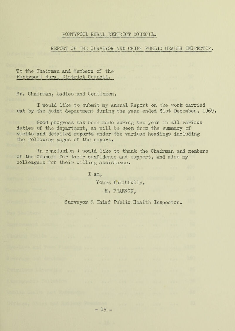 PONTYPOOL RURAL DISTRICT COUXTCIL. REPORT OF THE SURVEYOR ARP CHIEF PUBLIC HEALTH IRSLECTOR. To the Chairman and Members of the Pontypool Rural District Council. Mr. Chairman, Ladies and Gentlemen, I would like to submit my Annual Report on the work carried out by the joint department during the year ended 31st December, 1969* Good progress has been made dining the year in all various duties of the department, as will be seen from the summary of visits and detailed reports under the various headings including the following pages of the report. In conclusion I would like to thank the Chairman and members of the Council for their confidence and support, and also my colleagues for their willing assistance. I am, Yours faithfully, H. PEARSON, Surveyor & Chief Public Health Inspector. - 15 -