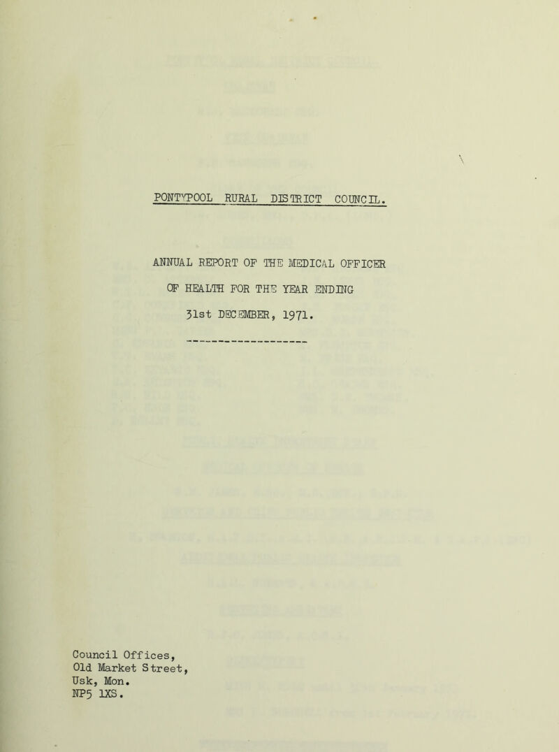 PONTYPOOL RURAL DISTRICT COUNCIL ANNUAL REPORT OF THE MEDICAL OFFICER OF HEALTH FOR THE YEAR ENDING 31st DECEMBER, 1971. Council Offices, Old Market Street, Usk, Mon. NP5 1XS.