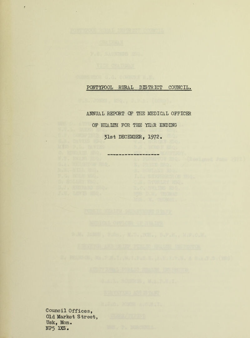 PONTYPOOL RURAL DISTRICT COUNCIL ANNUAL REPORT OP THE MEDICAL OFFICER OF HEALTH FOR THE YEAR ENDING 31st DECEMBER, 1972. Council Offices, Old Market Street, Usk, Mon. NP5 1XS.