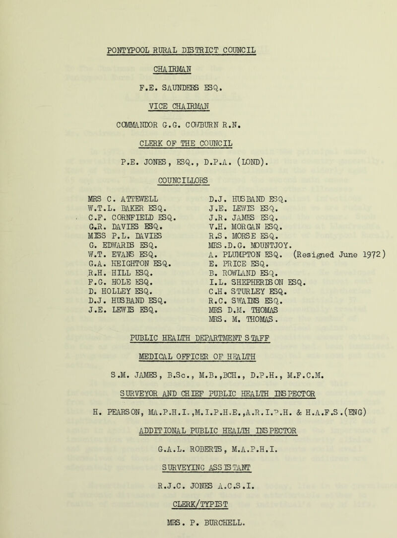 CHAIRMAN F.E. SAUNDERS ESQ. VICE CHAIRMAN COMMA NDOR G.G. CCWBURN R.N. CLERK OP THE COUNCIL P.E. JONES, ESQ., D.P.A. (LOND). COUNCILLORS MRS C. ATTEWELL W.T.L. BAKER ESQ. C. P. CORNFIELD ESQ. G.R. DAVIES ESQ. MISS P.L. DAVIES G. EDWARIB ESQ. W.T. EVANS ESQ. G.A. HEIGHTON ESQ. R.H. HILL ESQ. F.G. HOLE ESQ. D. HOLLEY ESQ. D.J. HUSBAND ESQ. J.E. LEWIS ESQ. D. J. HUSBAND ESQ. J.E. LEWIS ESQ. J»R. JAMES ESQ. V.H. MORGAN ESQ. R.S . MORSE ESQ. MRS.D.G. MOUNTJOY. A. PLUMPTON ESQ. (Resigned June 1972) E. PRICE ESQ. B. ROWLAND ESQ. I.L. SHEPHERDS ON ESQ. C. H. STURLEY ESQ. R.C. SWAINS ESQ. MRS D.M. THOMAS MRS. M. THOMAS. PUBLIC HEAHTH DEPARTMENT S TAFF MEDICAL OFFICER OF HEALTH S.M. JAMES, B.Sc., M.B.,BCH., D.P.H., M.F.C.M. SURVEYOR AND CHIEF PUBLIC HEALTH INSPECTOR H. PEARSON, MA.P.H.I. ,M. I.P.H.E. ,A.R. I.P.H. & H.A.F.S . (ENG) ADDITIONAL PUBLIC HEALTH INSPECTOR G.A.L. ROBERTS, M.A.P.H.I. SURVEYING ASS IS TANT R.J.C. JONES A.C.S.I. CLERK/TYPIST MRS. P. BURCHELL