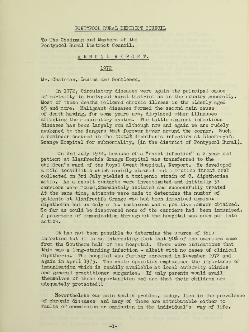 To The Chairman and Members of the Pontypool Rural District Council. ANNUAL REPORT. I2Z2 Mr. Chairman, Ladies and Gentlemen, In 1972, Circulatory diseases were again the principal cause of mortality in Pontypool Rural District as in the country generally. Most of these deaths followed chronic illness in the elderly aged 65 and more. Malignant diseases formed the second main cause of death having, for some years now, displaced other illnesses affecting the respiratory system. The battle against infectious diseases has been largely won although now and again we are rudely awakened to the dangers that forever hover around the corner. Such a reminder occured in the occult diphtheria infection at Llanfrechfa Grange Hospital for subnormality9 (in the district of Pontypool Rural). On 2nd July 1972, because of a chest infection a 2 year old patient at Llanfrechfa Grange Hospital was transferred to the children’s ward of the Royal Gwent Hospital, Newport. He developed a mild tonsillitis which rapidly cleared but a routine throat swab collected on 3rd July yielded a toxigenic strain of C. diphtheriae mitis. As a result contacts were investigated and initially 37 carriers were found,immediately isolated and successfully treated At the same time, attemnts were made to determine the number' of patients at Llanfrechfa Grange who had been immunised agains’c diphtheria but in only a few instances was a positive answer obtained. So far as could be discovered none of the carriers had been immunised. A programme of immunisation throu$iout the hospital was soon put into action. It has not been possible to determine the source of this infection but it is an interesting fact that JCffo of the carriers came from the Southern half of the hospital. There were indications that this was a long-standing infection - albeit with no cases of clinical diphtheria. The hospital was further screened in November 1972 and agp,in in April 1973* The whole operation emphasises the importance of immunisation which is readily available at local authority clinics and general practitioner surgeries. If only parents would, avail themselves of these opportunities and see that their children are adequately protected!1 Nevertheless our main health problem, today, lies in the prevalence of chronic diseases and many of these are attributable either to faults of commission or ommission in the individual’s way of life. -1-