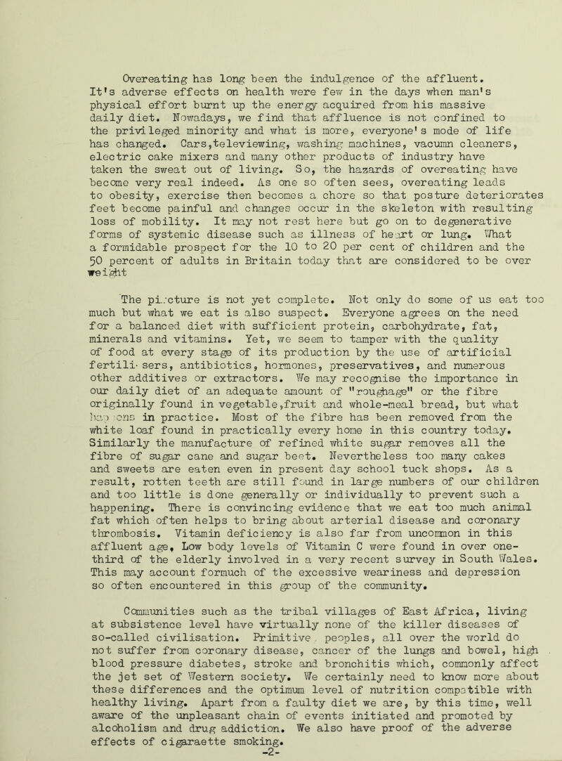Overeating has long been the indulgence of the affluent. It's adverse effects on health were few in the days when man’s physical effort burnt up the energy acquired from his massive daily diet. Nowadays, we find that affluence is not confined to the privileged minority and what is more, everyone’s mode of life has changed. Cars,televiewing, washing machines, vacumn cleaners, electric cake mixers and many other products of industry have taken the sweat out of living. So, the hazards of overeating have become very real indeed. As one so often sees, overeating leads to obesity, exercise then becomes a chore so that posture deteriorates feet become painful and changes occur in the skeleton with resulting loss of mobility. It may not rest here but go on to degenerative forms of systemic disease such as illness of heart or lung. What a formidable prospect for the 10 to 20 per cent of children and the 50 percent of adults in Britain today that are considered to be over weight The pi./cture is not yet complete. Not only do some of us eat too much but what we eat is also suspect. Everyone agrees on the need for a balanced diet with sufficient protein, carbohydrate, fat, minerals and vitamins. Yet, we seem to tamper with the quality of food at every stage of its production by the use of artificial fertili- sers, antibiotics, hormones, preservatives, and numerous other additives or extractors. We may recognise the importance in our daily diet of an adequate amount of roughage” or the fibre originally found in vegetable,fruit and whole-meal bread, but what hap ons in practice. Most of the fibre has been removed from the white loaf found in practically every home in this country today. Similarly the manufacture of refined white sugar removes all the fibre of sugar cane and sugar beet. Nevertheless too many cakes and sweets are eaten even in present day school tuck shops. As a result, rotten teeth are still found in large numbers of our children and too little is done generally or individually to prevent such a happening. There is convincing evidence that we eat too much animal fat which often helps to bring about arterial disease and coronary thrombosis. Vitamin deficiency is also far from uncommon in this affluent age. Low body levels of Vitamin C were found in over one- third of the elderly involved in a very recent survey in South Wales. This may account formuch of the excessive weariness and depression so often encountered in this group of the community. Communities such as the tribal villages of East Africa, living at subsistence level have virtually none of the killer diseases of so-called civilisation. Primitive, peoples, all over the world do not suffer from coronary disease, cancer of the lungs and bowel, high blood pressure diabetes, stroke and bronchitis which, commonly affect the jet set of Western society. We certainly need to know more about these differences and the optimum level of nutrition compatible with healthy living. Apart from a faulty diet we are, by this time, well aware of the unpleasant chain of events initiated and promoted by alcoholism and drug addiction. We also have proof of the adverse effects of cigaraette smoking.