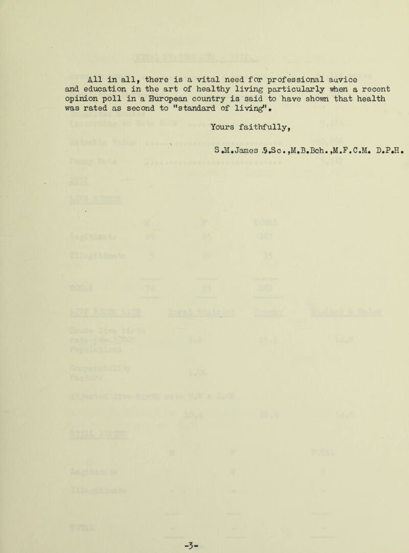 All in all, there is a vital need for professional auvice and education in the art of healthy living particularly when a recent opinion poll in a European country is said to have shown that health was rated as second to standard of living. Yours faithfully, S.M. James »5.Sc. ,M,B.Bch. ,M.F.C.M* D.P.H. -3-