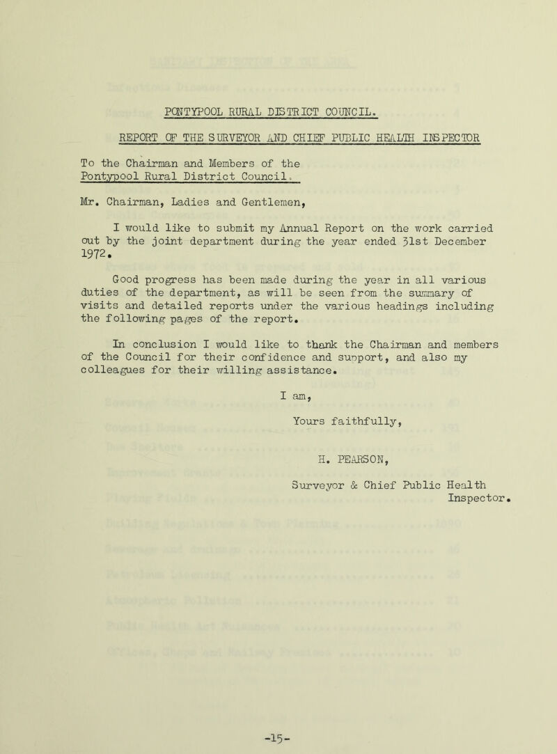 PQNTYPOOL RURAL DISTRICT COUNCIL. REPORT OF THE SURVEYOR AND CHIEF PUBLIC HEALTH INSPECTOR To the Chairman and Members of the Pontypool Rural District Council. Mr. Chairman, Ladies and Gentlemen, I would like to submit my Annual Report on the work carried out by the joint department during the year ended 51st December 1972. Good progress has been made during the year in all various duties of the department, as will be seen from the summary of visits and detailed reports under the various headings including the following pages of the report. In conclusion I would like to thank the Chairman and members of the Council for their confidence and support, and also my colleagues for their willing assistance. I am, Yours faithfully, H. PEARSON, Surveyor & Chief Public Health Inspector. -15-