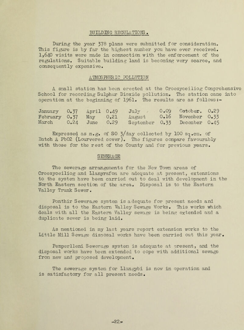 BUILDING REGULATIONS During the year 378 plans were submitted for consideration. This figure is by far the highest number you have ever received. 1,640 visits were made in connection with the enforcement of the regulations. Suitable building land is becoming very scarce, and consequently expensive. ATMOSPHERIC POLLUTION A small station has been erected at the Croesyceiliog Comprehensive School for recording Sulphur Dioxide pollution. The station came into operation at the beginning of I96I. The results are as followss- January 0.37 April 0,49 July 0.09 October. 0.29 February 0.37 May 0.21 August 0.16 November 0.33 March O.24 June 0.29 September 0.33 December 0.45 Expressed as m.g. of SO 3/day collected by 100 sq.cm, of Batch A Pb02 (Lourvered cover). The figures compare favourably with those for the rest of the County and for previous years. S EWERA GE The sewerage arrangements for the New Town areas of Croesyceiliog and Llanyrafon are adequate at present, extensions to the system have been carried out to deal with development in the North Eastern section of the area. Disposal is to the Eastern Valley Trunk Sewer. Ponthir Sewerage system is adequate for present needs and disposal is to the Eastern Valley Sewage Works. This works which deals with all the Eastern Valley sewage is being extended and a duplicate sewer is being laid. As mentioned in my last years report extension works to the Little Mill Sewage disposal works have been carried out this year. Penperlleni Sewerage system is adequate at present, and the disposal works have been extended to cope with additional sewage from new and proposed development. The sewerage system for Llangybi is no?/ in operation and is satisfactory for all present needs. -22.i