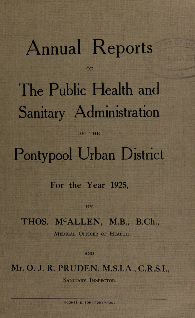 The Public Health and Sanitary Administration OF THE Pontypool Urban District For the Year 1925, BY THOS. MCALLEN, M.B., B.Ch., Medical Officer of Health, and Mr. O. J. R. PRUDEN, M.S.I.A., C.R.S.I., Sanitary Inspector.