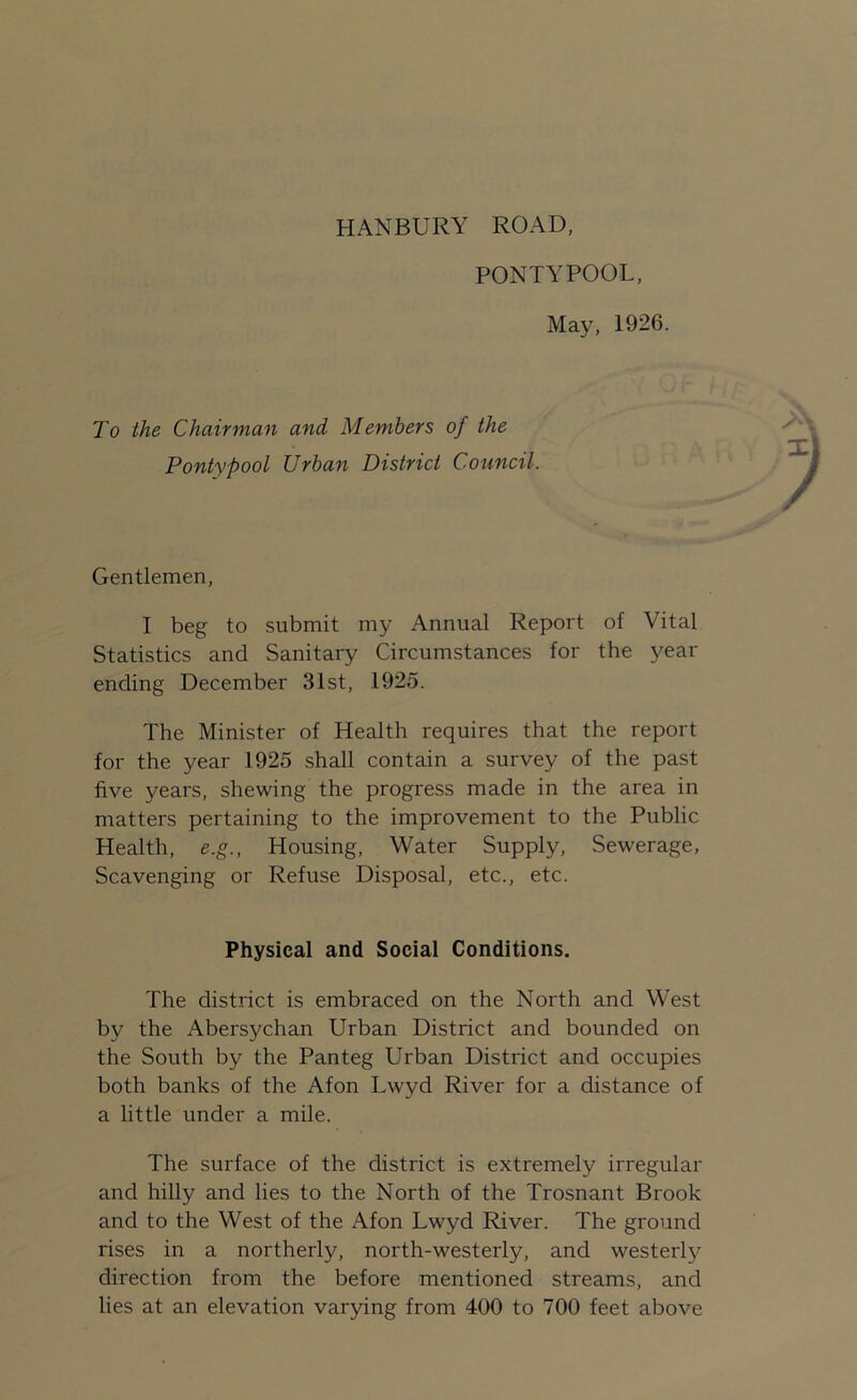 HANBURY ROAD PONTYPOOL, May, 1926. To the Chairman and Members of the Pontypool Urban District Council. Gentlemen, I beg to submit my Annual Report of Vital Statistics and Sanitary Circumstances for the year ending December 31st, 1925. The Minister of Health requires that the report for the year 1925 shall contain a survey of the past five years, shewing the progress made in the area in matters pertaining to the improvement to the Public Health, e.g., Housing, Water Supply, Sewerage, Scavenging or Refuse Disposal, etc., etc. Physical and Social Conditions. The district is embraced on the North and West by the Abersychan Urban District and bounded on the South by the Panteg Urban District and occupies both banks of the Afon Lwyd River for a distance of a little under a mile. The surface of the district is extremely irregular and hilly and lies to the North of the Trosnant Brook and to the West of the Afon Lwyd River. The ground rises in a northerly, north-westerly, and westerly direction from the before mentioned streams, and lies at an elevation varying from 400 to 700 feet above