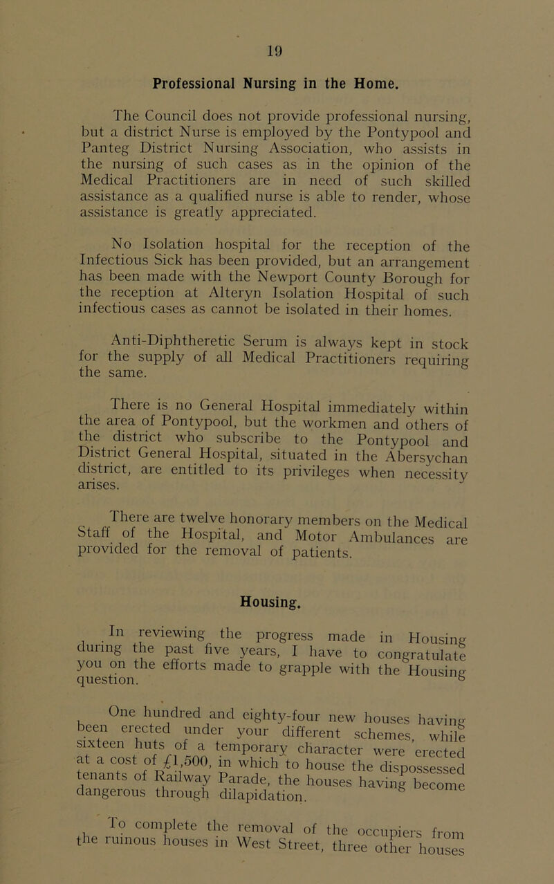 Professional Nursing in the Home. The Council does not provide professional nursing, but a district Nurse is employed by the Pontypool and Panteg District Nursing Association, who assists in the nursing of such cases as in the opinion of the Medical Practitioners are in need of such skilled assistance as a qualified nurse is able to render, whose assistance is greatly appreciated. No Isolation hospital for the reception of the Infectious Sick has been provided, but an arrangement has been made with the Newport County Borough for the reception at Alteryn Isolation Hospital of such infectious cases as cannot be isolated in their homes. Anti-Diphtheretic Serum is always kept in stock for the supply of all Medical Practitioners requiring the same. There is no General Hospital immediately within the area of Pontypool, but the workmen and others of the district who subscribe to the Pontypool and District General Hospital, situated in the Abersychan distiict, are entitled to its privileges when necessity arises. J There are twelve honorary members on the Medical Staff of the Hospital, and Motor Ambulances are provided for the removal of patients. Housing. In reviewing the progress made in Housing during the past five years, I have to congratulate you on the efforts made to grapple with the Housing question. 5 One hundred and eighty-four new houses having been erected under your different schemes, while sixteen huts of a temporary character were erected at a cost of .£1,500, in which to house the dispossessed tenants of Railway Parade, the houses having become dangerous through dilapidation. S Io complete the removal of the occupiers from the ruinous houses in West Street, three other houses