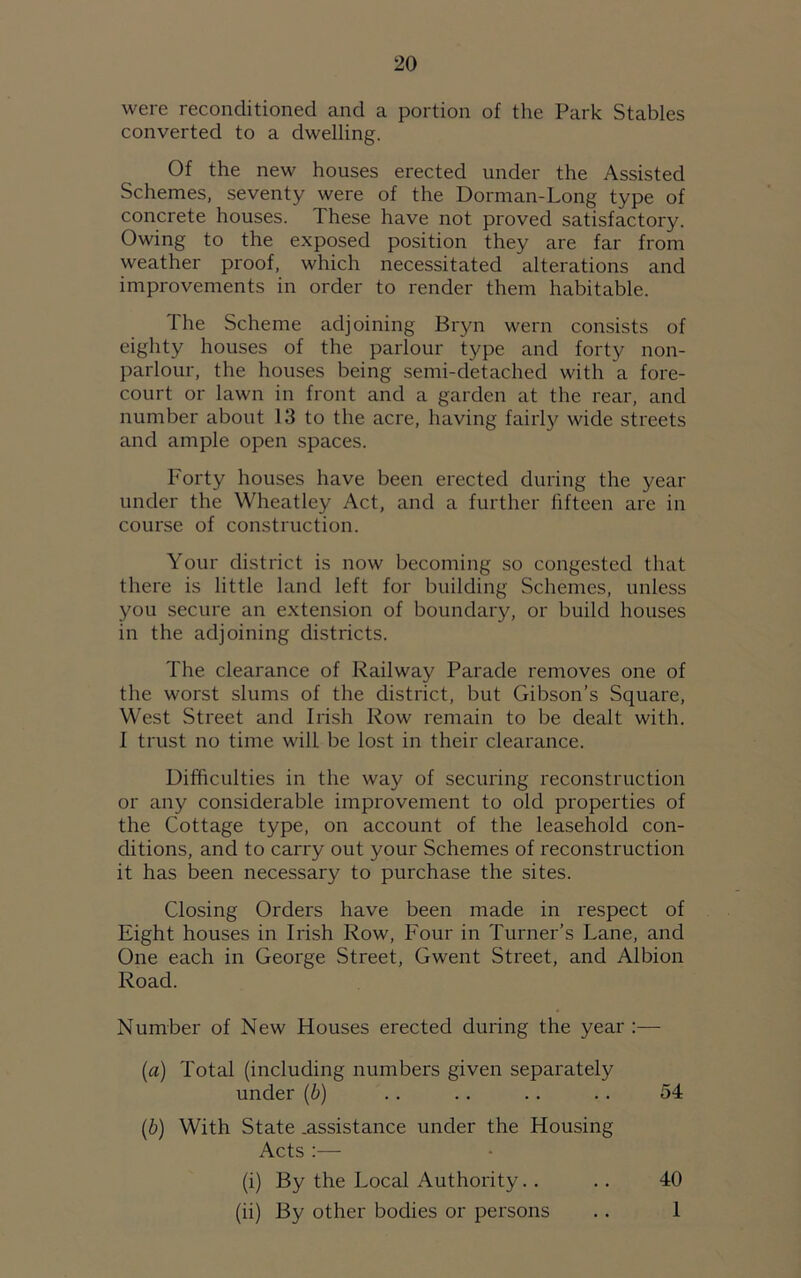 were reconditioned and a portion of the Park Stables converted to a dwelling. Of the new houses erected under the Assisted Schemes, seventy were of the Dorman-Long type of concrete houses. These have not proved satisfactory. Owing to the exposed position they are far from weather proof, which necessitated alterations and improvements in order to render them habitable. The Scheme adjoining Bryn wern consists of eighty houses of the parlour type and forty non- parlour, the houses being semi-detached with a fore- court or lawn in front and a garden at the rear, and number about 13 to the acre, having fairly wide streets and ample open spaces. Forty houses have been erected during the year under the Wheatley Act, and a further fifteen are in course of construction. Your district is now becoming so congested that there is little land left for building Schemes, unless you secure an extension of boundary, or build houses in the adjoining districts. The clearance of Railway Parade removes one of the worst slums of the district, but Gibson’s Square, West Street and Irish Row remain to be dealt with. I trust no time will be lost in their clearance. Difficulties in the way of securing reconstruction or any considerable improvement to old properties of the Cottage type, on account of the leasehold con- ditions, and to carry out your Schemes of reconstruction it has been necessary to purchase the sites. Closing Orders have been made in respect of Eight houses in Irish Row, Four in Turner’s Lane, and One each in George Street, Gwent Street, and Albion Road. Number of New Houses erected during the year :— [a) Total (including numbers given separately under (b) .. .. .. .. 54 (b) With State .assistance under the Housing Acts :— (i) By the Local Authority.. .. 40 (ii) By other bodies or persons .. 1