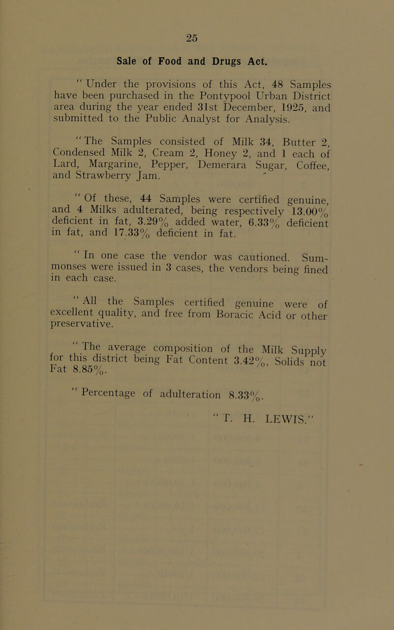 Sale of Food and Drugs Act.  Under the provisions of this Act, 48 Samples have been purchased in the Pontypool Urban District area during the year ended 31st December, 1925, and submitted to the Public Analyst for Analysis. “The Samples consisted of Milk 34, Butter 2, Condensed Milk 2, Cream 2, Honey 2, and 1 each of Lard, Margarine, Pepper, Demerara Sugar, Coffee, and Strawberry Jam. “ Of these, 44 Samples were certified genuine, and 4 Milks adulterated, being respectively 13.00% deficient in fat, 3.29% added water, 6.33% deficient in fat, and 17.33% deficient in fat.  In one case the vendor was cautioned. Sum- monses were issued in 3 cases, the vendors being fined in each case. “ All the Samples certified genuine were of excellent quality, and free from Boracic Acid or other preservative.  The average composition of the Milk Supply Fat“tnCt being Fat Content 3-42%. Solids not “ Percentage of adulteration 8.33%. < ( T. H. LEWIS.