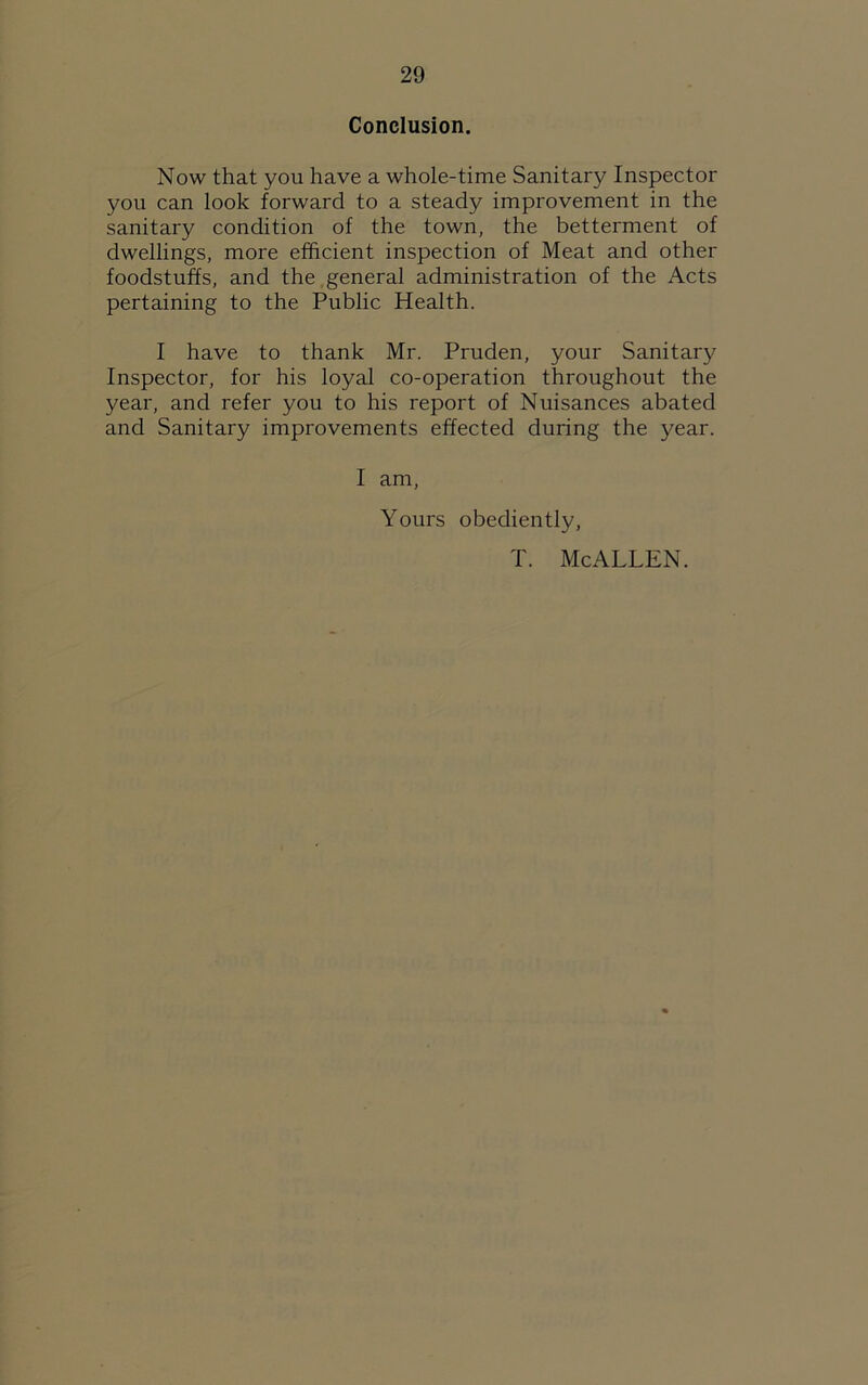 Conclusion. Now that you have a whole-time Sanitary Inspector you can look forward to a steady improvement in the sanitary condition of the town, the betterment of dwellings, more efficient inspection of Meat and other foodstuffs, and the general administration of the Acts pertaining to the Public Health. I have to thank Mr. Pruden, your Sanitary Inspector, for his loyal co-operation throughout the year, and refer you to his report of Nuisances abated and Sanitary improvements effected during the year. I am, Yours obediently, T. McALLEN.