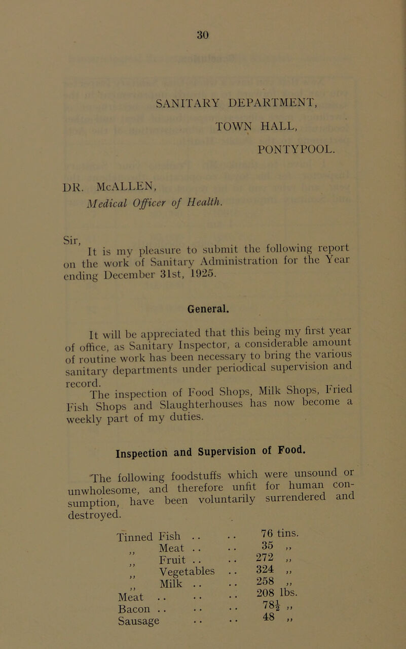 SANITARY DEPARTMENT, TOWN HALL, PONTYPOOL. DR. McALLEN, Medical Officer of Health. It is my pleasure to submit the following report on the work of Sanitary Administration for the Year ending December 31st, 1025. General. It will be appreciated that this being my first yeai of office, as Sanitary Inspector, a considerable amount of routine work has been necessary to bring the various sanitary departments under periodical supervision and The inspection of Food Shops, Milk Shops, Pried Fish Shops and Slaughterhouses has now become a weekly part of my duties. Inspection and Supervision of Food. The following foodstuffs which were unsound or unwholesome, and therefore unfit for human con- sumption, have been voluntarily surrendered destroyed. Tinned Fish .. 76 tins. „ Meat .. 35 ,, Jf Fruit 272 „ Vegetables 324 „ Milk .. 258 ,, j) Meat 208 lbs. Bacon 78£ „ Sausage 48 ,,