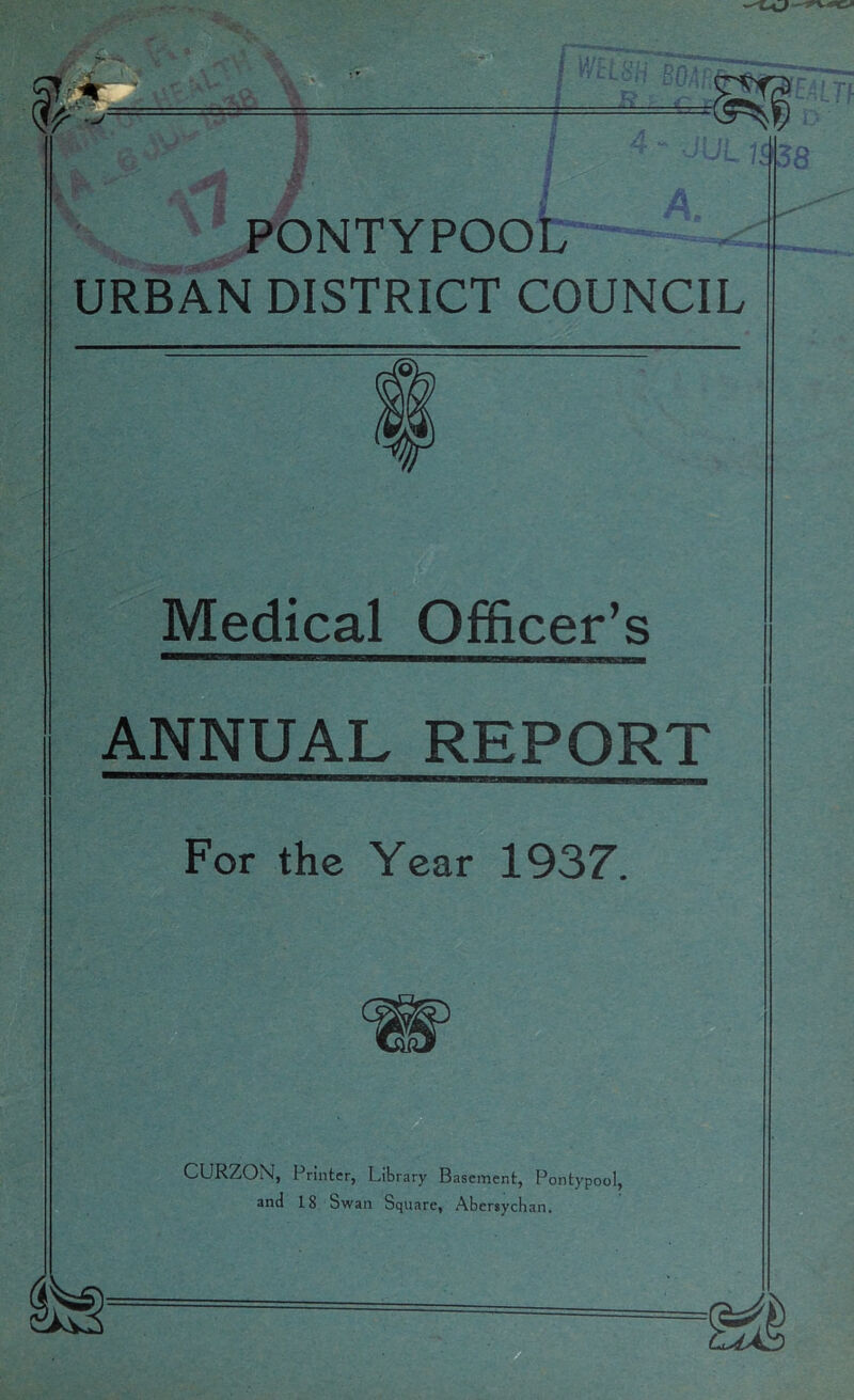 Ss^' PONTYPOOl7~^ URBAN DISTRICT COUNCIL Medical Officer’s ANNUAL REPORT For the Year 1937. CURZON, Printer, Library Basement, Pontypool, and 18 Swan Square, Abcrsychan.