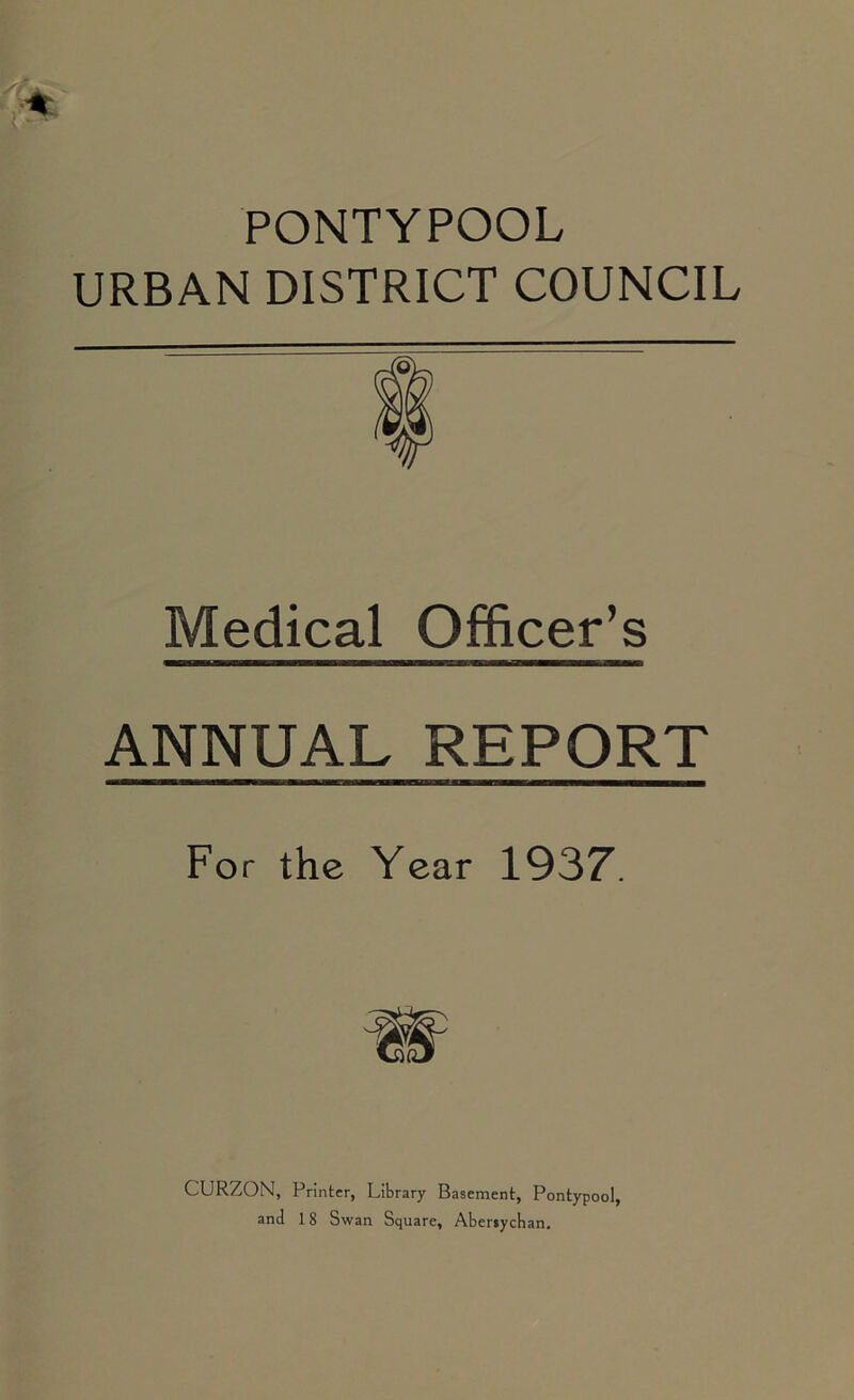PONTYPOOL URBAN DISTRICT COUNCIL Medical Officer’s ANNUAL REPORT For the Year 1937. CURZON, Printer, Library Basement, Pontypool, anti 18 Swan Square, Abersycban.