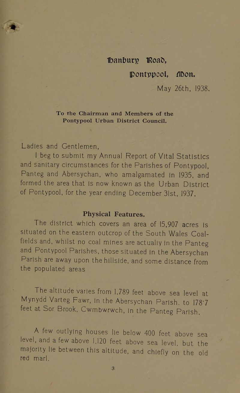 Ifoanburp IRoab, IPontppool, flDon. May 26th, 1938, To the Chairman and Members of the Pontypool Urban District Council. Ladies and Gentlemen, I beg to submit my Annual Report of Vital Statistics and sanitary circumstances for the Parishes of Pontypool, Panteg and Abersychan, who amalgamated in 1935, and formed the area that is now known as the Urban District of Pontypool, for the year ending December 31st, 1937. Physical Features. The district which covers an area of 15,907 acres is situated on the eastern outcrop of the South Wales Coal- fields and, whilst no coal mines are actually in the Panteg and Pontypool Parishes, those situated in the Abersychan Parish are away upon the hillside, and some distance from the populated areas The altitude varies from 1,789 feet above sea level at Mynydd Varteg Fawr, in the Abersychan Parish, to 1787 feet at Sor Brook, Cwmbwrwch, in the Panteg Parish. A few outlying houses lie below 400 feet above sea level, and a few above 1,120 feet above sea level, but the majority lie between this altitude, and chiefly on the old red marl.