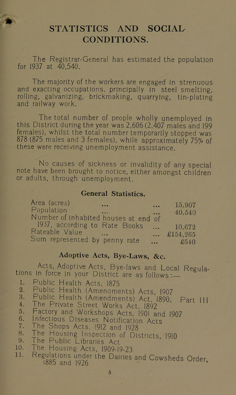 STATISTICS AND SOCIAL CONDITIONS, The Registrar-General has estimated the population for 1937 at 40,540. The majority of the workers are engaged In strenuous and exacting occupations, principally in steel smelting, rolling, galvanizing, brickmaking, quarrying, tin-plating and railway work. The total number of people wholly unemployed in this District during the year was 2,606 (2.407 males and 199 females), whilst the total number temporarily stopped was 878 (875 males and 3 females), while approximately 75°/o of these were receiving unemployment assistance. No causes of sickness or Invalidity of any special note have been brought to notice, either amongst children or adults, through unemployment. 15,907 40,540 10,672 £154,265 £510 Adoptive Acts, Bye-Laws, &c. Acts, Adoptive Acts, Bye-laws and Local Regula- tions in force in your District are as follows:— 1. Public Health Acts, 1875 2. Public Health (Amenaments) Acts, 1907 3. Public Health (Amendments) Act, 1890. Part III 4. The Private Street Works Act, 1892 5. Factory and Workshops Acts, 1901 and 1907 6. Infectious Diseases Notification Acts 7. The Shops Acts, 1912 and 1928 8- The Housing Inspection of Districts, 1910 9. The Public Libraries Act 10. The Housing Acts, 1909-19-23 H. Regulations under the Dairies and Cowsheds Order, looo and 1926 General Statistics. Area (acres) Population Number of inhabited houses at end of 1937, according to Rate Books Rateable Value Sum represented by penny rate
