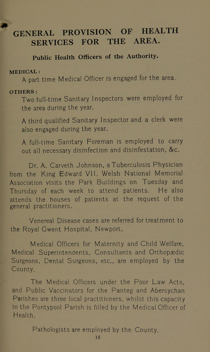GENERAL PROVISION OF HEALTH SERVICES FOR THE AREA. Public Health Officers of the Authority. MEDICAL : A part time Medical Officer is engaged for the area. OTHERS: Two full-time Sanitary Inspectors were employed for the area during the year. A third qualified Sanitary Inspector and a clerk were also engaged during the year. A full-time Sanitary Foreman is employed to carry out all necessary disinfection and disinfestation, &c. Dr. A. Carveth Johnson, a Tuberculosis Physician from the King Edward VII. Welsh National Memorial Association visits the Park Buildings on Tuesday and Thursday of each week to attend patients. He also attends the houses of patients at the request of the general practitioners. Venereal Disease cases are referred for treatment to the Royal Gwent Hospital, Newport. Medical Officers for Maternity and Child Welfare, Medical Superintendents, Consultants and Orthopaedic Surgeons, Dental Surgeons, etc., are employed by the County. The Medical Officers under the Poor Law Acts, and Public Vaccinators for the Panteg and Abersychan Parishes are three local practitioners, whilst this capacity in the Pontypool Parish is filled by the Medical Officer of Health. Pathologists are employed by the County.