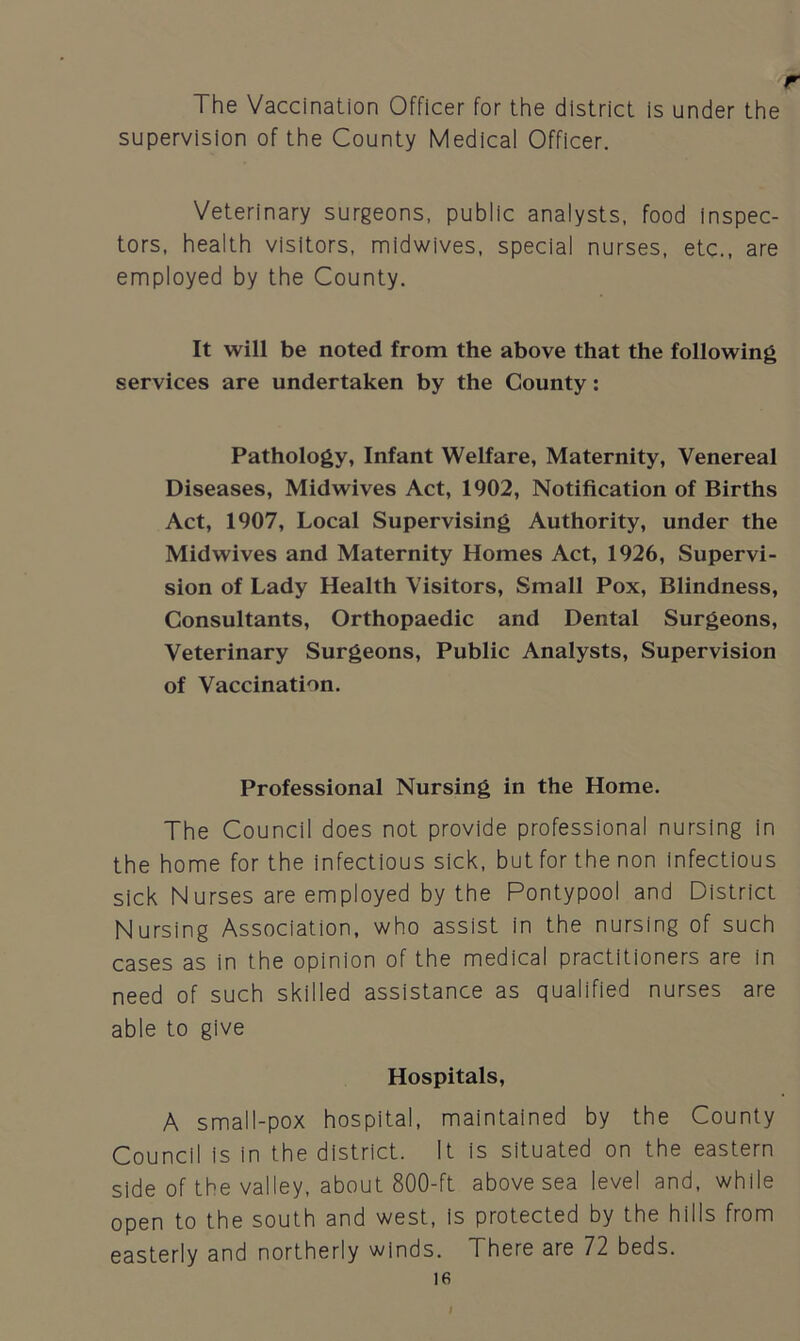 r The Vaccination Officer for the district is under the supervision of the County Medical Officer. Veterinary surgeons, public analysts, food inspec- tors, health visitors, midwives, special nurses, etc., are employed by the County. It will be noted from the above that the following services are undertaken by the County: Pathology, Infant Welfare, Maternity, Venereal Diseases, Midwives Act, 1902, Notification of Births Act, 1907, Local Supervising Authority, under the Midwives and Maternity Homes Act, 1926, Supervi- sion of Lady Health Visitors, Small Pox, Blindness, Consultants, Orthopaedic and Dental Surgeons, Veterinary Surgeons, Public Analysts, Supervision of Vaccination. Professional Nursing in the Home. The Council does not provide professional nursing in the home for the infectious sick, but for the non infectious sick Nurses are employed by the Pontypool and District Nursing Association, who assist in the nursing of such cases as in the opinion of the medical practitioners are in need of such skilled assistance as qualified nurses are able to give Hospitals, A small-pox hospital, maintained by the County Council is in the district. It is situated on the eastern side of the valley, about 800-ft above sea level and, while open to the south and west, is protected by the hills from easterly and northerly winds. There are 72 beds. 16 I