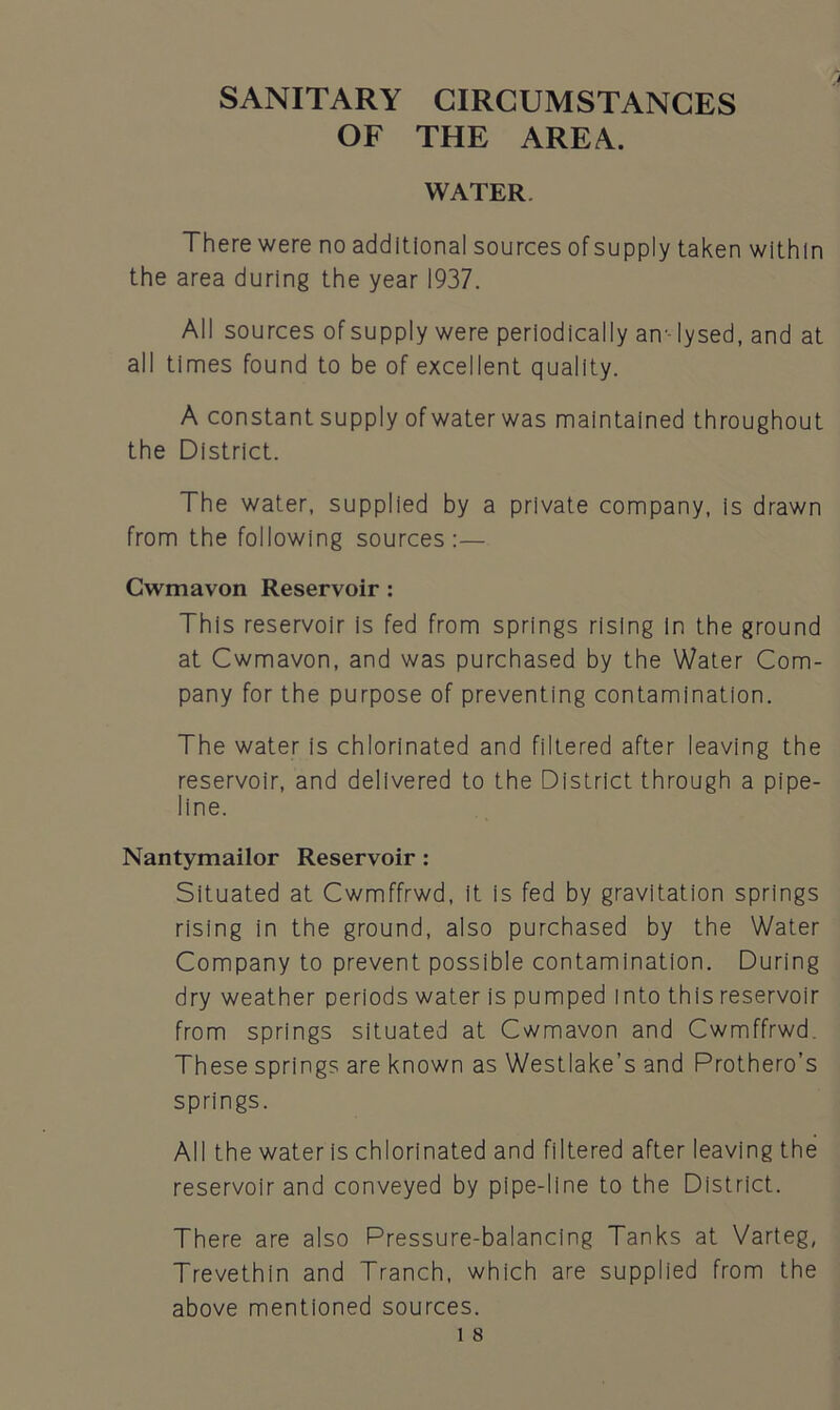 SANITARY CIRCUMSTANCES OF THE AREA. WATER. There were no additional sources ofsupply taken within the area during the year 1937. All sources of supply were periodically an-- lysed, and at all times found to be of excellent quality. A constant supply ofwater was maintained throughout the District. The water, supplied by a private company, is drawn from the following sources:— Cwmavon Reservoir : This reservoir is fed from springs rising In the ground at Cwmavon, and was purchased by the Water Com- pany for the purpose of preventing contamination. The water is chlorinated and filtered after leaving the reservoir, and delivered to the District through a pipe- line. Nantymailor Reservoir : Situated at Cwmffrwd, it is fed by gravitation springs rising in the ground, also purchased by the Water Company to prevent possible contamination. During dry weather periods water is pumped into this reservoir from springs situated at Cwmavon and Cwmffrwd. These springs are known as Westlake’s and Prothero’s springs. All the water is chlorinated and filtered after leaving the reservoir and conveyed by pipe-line to the District. There are also Pressure-balancing Tanks at Varteg, Trevethin and Tranch, which are supplied from the above mentioned sources.