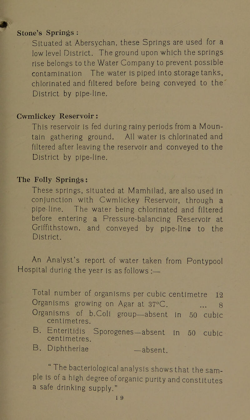 Stone’s Springs : Situated at Abersychan, these Springs are used for a low level District. The ground upon which the springs rise belongs to the Water Company to prevent possible contamination The water is piped into storage tanks, chlorinated and filtered before being conveyed to the District by pipe-line. Cwmlickey Reservoir: This reservoir is fed during rainy periods from a Moun- tain gathering ground. All water is chlorinated and filtered after leaving the reservoir and conveyed to the District by pipe-line. The Folly Springs: These springs, situated at Mamhilad, are also used in conjunction with Cwmlickey Reservoir, through a pipe-line. The water being chlorinated and filtered before entering a Pressure-balancing Reservoir at Griffithstown. and conveyed by pipe-line to the District. An Analyst’s report of water taken from Pontypool Hospital during the year is as follows :— Total number of organisms per cubic centimetre 12 Organisms growing on Agar at 37°C. ... 8 Organisms of b.Coli group—absent in 50 cubic centimetres. B. Enteritidis Sporogenes—absent in 50 cubic centimetres. B. Diphtheriae —absent. “ The bacteriological analysis shows that the sam- ple is of a high degree of organic purity and constitutes a safe drinking supply.”