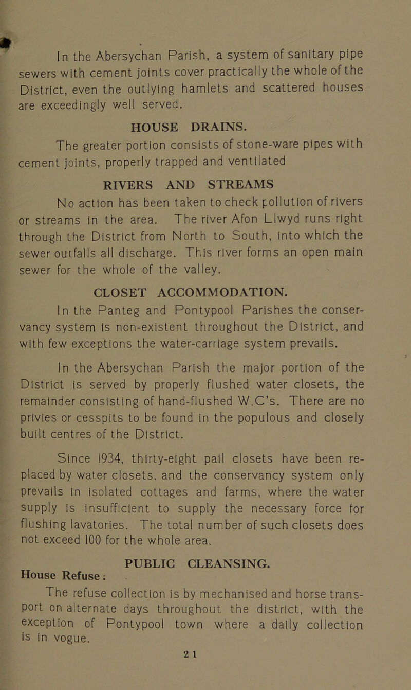 In the Abersychan Parish, a system of sanitary pipe sewers with cement joints cover practically the whole of the District, even the outlying hamlets and scattered houses are exceedingly well served. HOUSE DRAINS. The greater portion consists of stone-ware pipes with cement joints, properly trapped and ventilated RIVERS AND STREAMS No action has been taken to check pollution of rivers or streams in the area. The river Afon Llwyd runs right through the District from North to South, into which the sewer outfalls all discharge. This river forms an open main sewer for the whole of the valley. CLOSET ACCOMMODATION. In the Panteg and Pontypool Parishes the conser- vancy system is non-existent throughout the District, and with few exceptions the water-carriage system prevails. In the Abersychan Parish the major portion of the District is served by properly flushed water closets, the remainder consisting of hand-flushed W.C’s. There are no privies or cesspits to be found in the populous and closely built centres of the District. Since 1934, thirty-eight pail closets have been re- placed by water closets, and the conservancy system only prevails in isolated cottages and farms, where the water supply is insufficient to supply the necessary force for flushing lavatories. The total number of such closets does not exceed 100 for the whole area. PUBLIC CLEANSING. House Refuse: The refuse collection is by mechanised and horse trans- port on alternate days throughout the district, with the exception of Pontypool town where a daily collection is in vogue.