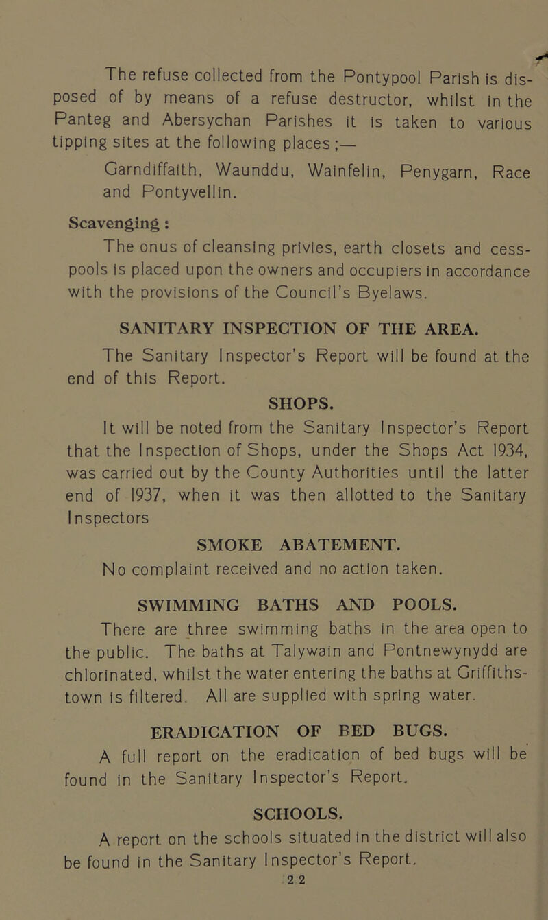 The refuse collected from the Pontypool Parish is dis- posed of by means of a refuse destructor, whilst In the Panteg and Abersychan Parishes it is taken to various tipping sites at the following places ;— Garndiffaith, Waunddu, Wainfelin, Penygarn, Race and Pontyvellin. Scavenging : The onus of cleansing privies, earth closets and cess- pools is placed upon the owners and occupiers in accordance with the provisions of the Council’s Byelaws. SANITARY INSPECTION OF THE AREA. The Sanitary Inspector’s Report will be found at the end of this Report. SHOPS. It will be noted from the Sanitary Inspector’s Report that the Inspection of Shops, under the Shops Act 1934, was carried out by the County Authorities until the latter end of 1937, when it was then allotted to the Sanitary Inspectors SMOKE ABATEMENT. No complaint received and no action taken. SWIMMING BATHS AND POOLS. There are three swimming baths in the area open to the public. The baths at Talywain and Pontnewynydd are chlorinated, whilst the water entering the baths at Griffiths- town is filtered. All are supplied with spring water. ERADICATION OF BED BUGS. A full report on the eradication of bed bugs will be found in the Sanitary Inspector’s Report. SCHOOLS. A report on the schools situated in the district will also be found in the Sanitary Inspector’s Report.