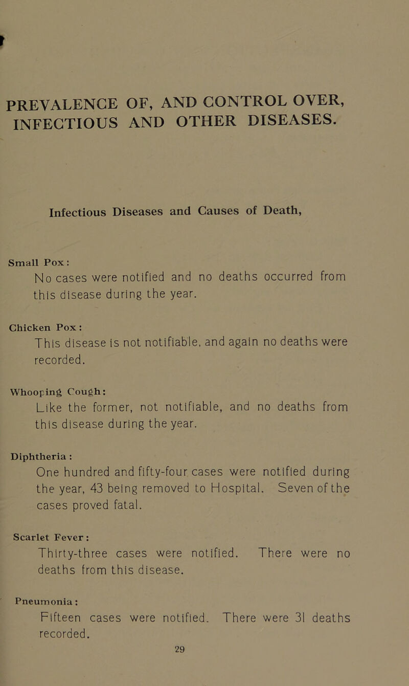 PREVALENCE OF, AND CONTROL OVER, INFECTIOUS AND OTHER DISEASES. Infectious Diseases and Causes of Death, Small Pox: No cases were notified and no deaths occurred from this disease during the year. Chicken Pox : This disease is not notifiable, and again no deaths were recorded. Whooping Cough: Like the former, not notifiable, and no deaths from this disease during the year. Diphtheria : One hundred and fifty-four cases were notified during the year, 43 being removed to Hospital. Seven of the cases proved fatal. Scarlet Fever: Thirty-three cases were notified. There were no deaths from this disease. Pneumonia: Fifteen cases were notified. There were 31 deaths recorded.