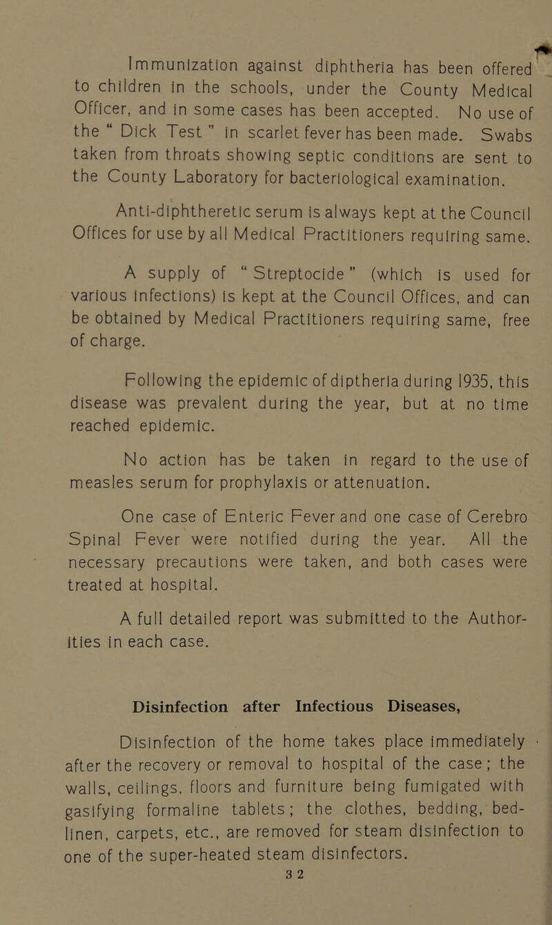 Immunization against diphtheria has been offered to children in the schools, under the County Medical Officer, and in some cases has been accepted. No use of the “ Dick Test” in scarlet fever has been made. Swabs taken from throats showing septic conditions are sent to the County Laboratory for bacteriological examination. Anti-diphtheretic serum is always kept at the Council Offices for use by all Medical Practitioners requiring same. A supply of “ Streptocide’’ (which is used for various infections) is kept at the Council Offices, and can be obtained by Medical Practitioners requiring same, free of charge. Following the epidemic of diptherla during 1935, this disease was prevalent during the year, but at no time reached epidemic. No action has be taken in regard to the use of measles serum for prophylaxis or attenuation. One case of Enteric Fever and one case of Cerebro Spinal Fever were notified during the year. All the necessary precautions were taken, and both cases were treated at hospital. A full detailed report was submitted to the Author- ities in each case. Disinfection after Infectious Diseases, Disinfection of the home takes place immediately after the recovery or removal to hospital of the case; the walls, ceilings, floors and furniture being fumigated with gasifying formaline tablets; the clothes, bedding, bed- linen, carpets, etc., are removed for steam disinfection to one of the super-heated steam disinfectors.