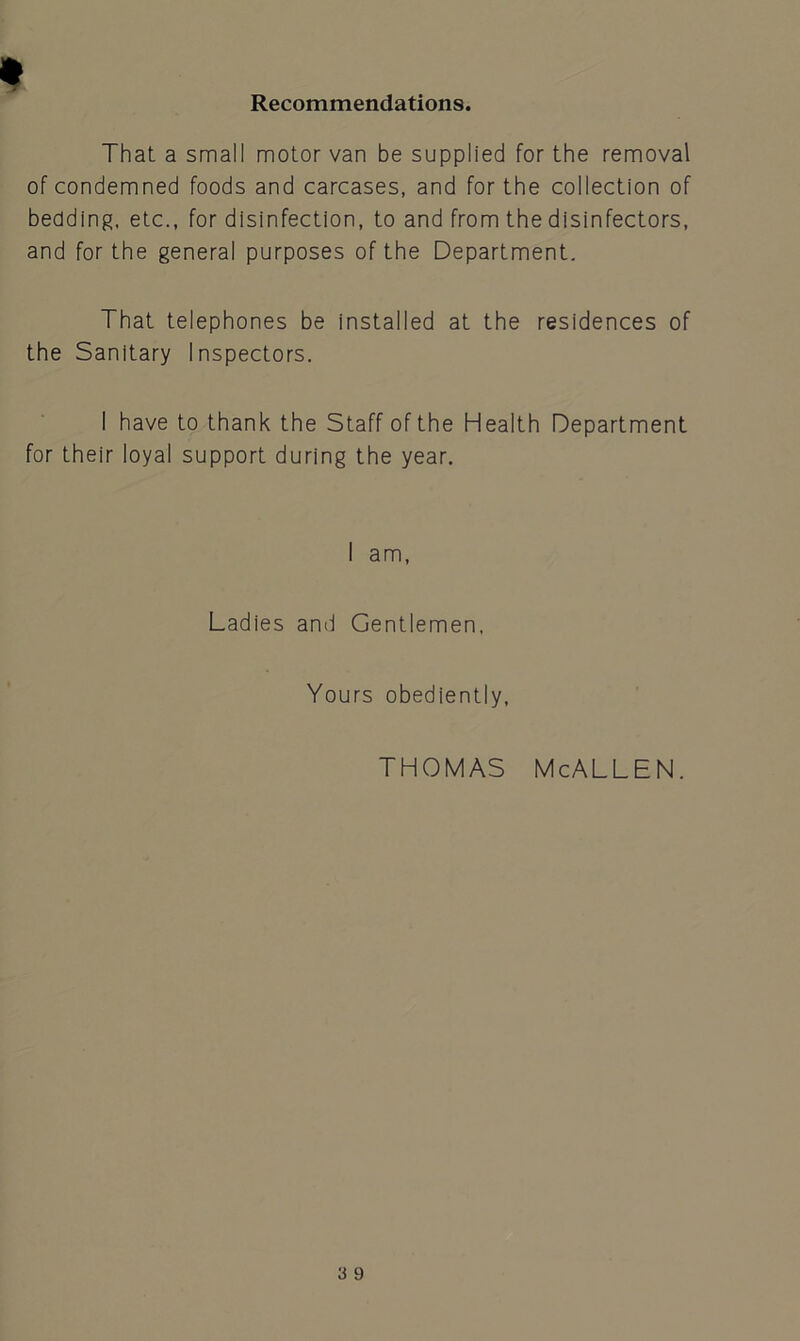 Recommendations. That a small motor van be supplied for the removal of condemned foods and carcases, and for the collection of bedding, etc., for disinfection, to and from the disinfectors, and for the general purposes of the Department. That telephones be installed at the residences of the Sanitary Inspectors. I have to thank the Staff of the Health Department for their loyal support during the year. I am, Ladies and Gentlemen, Yours obediently, THOMAS McALLEN.