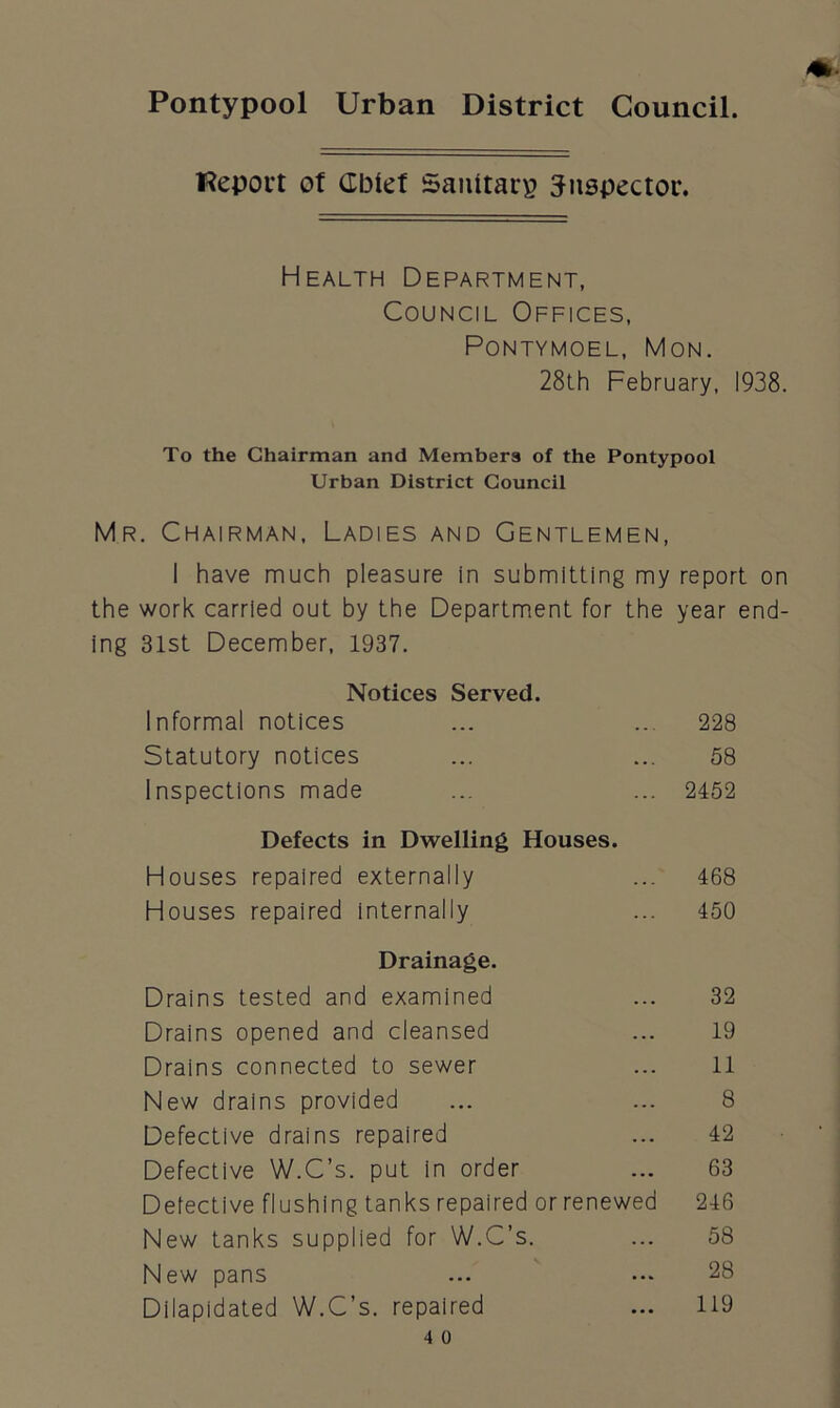 Pontypool Urban District Council. fteport ot GIMet Sanitarg inspector. Health Department, Council Offices, PONTYMOEL, MON. 28th February, 1938. To the Chairman and Members of the Pontypool Urban District Council Mr. Chairman, Ladies and Gentlemen, I have much pleasure in submitting my report on the work carried out by the Department for the year end- ing 31st December, 1937. Notices Served. Informal notices ... ... 228 Statutory notices ... ... 58 Inspections made ... ... 2452 Defects in Dwelling Houses. Houses repaired externally ... 468 Houses repaired internally ... 450 Drainage. Drains tested and examined ... 32 Drains opened and cleansed ... 19 Drains connected to sewer ... 11 New drains provided ... ... 8 Defective drains repaired ... 42 Defective W.C’s. put in order ... 63 Defective flushing tanks repaired orrenewed 246 New tanks supplied for W.C’s. ... 58 New pans ... ... 28 Dilapidated W.C’s. repaired ... 119
