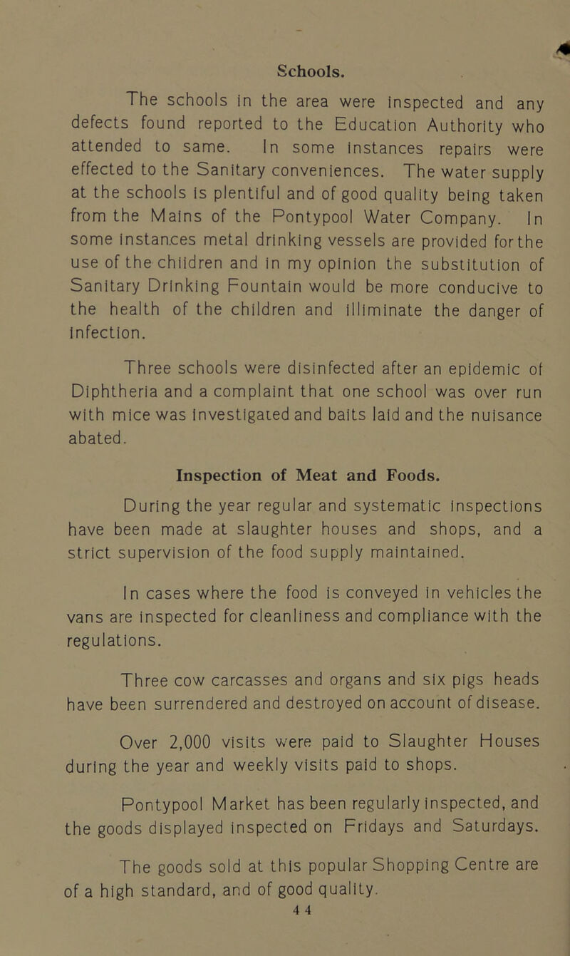 Schools. The schools in the area were inspected and any defects found reported to the Education Authority who attended to same. In some instances repairs were effected to the Sanitary conveniences. The water supply at the schools is plentiful and of good quality being taken from the Mains of the Pontypool Water Company. In some instances metal drinking vessels are provided forthe use of the children and in my opinion the substitution of Sanitary Drinking Fountain would be more conducive to the health of the children and illiminate the danger of infection. Three schools were disinfected after an epidemic of Diphtheria and a complaint that one school was over run with mice was investigated and baits laid and the nuisance abated. Inspection of Meat and Foods. During the year regular and systematic inspections have been made at slaughter houses and shops, and a strict supervision of the food supply maintained. In cases where the food is conveyed in vehicles the vans are inspected for cleanliness and compliance with the regulations. Three cow carcasses and organs and six pigs heads have been surrendered and destroyed on account of disease. Over 2,000 visits were paid to Slaughter Houses during the year and weekly visits paid to shops. Pontypool Market has been regularly inspected, and the goods displayed inspected on Fridays and Saturdays. The goods sold at this popular Shopping Centre are of a high standard, and of good quality.