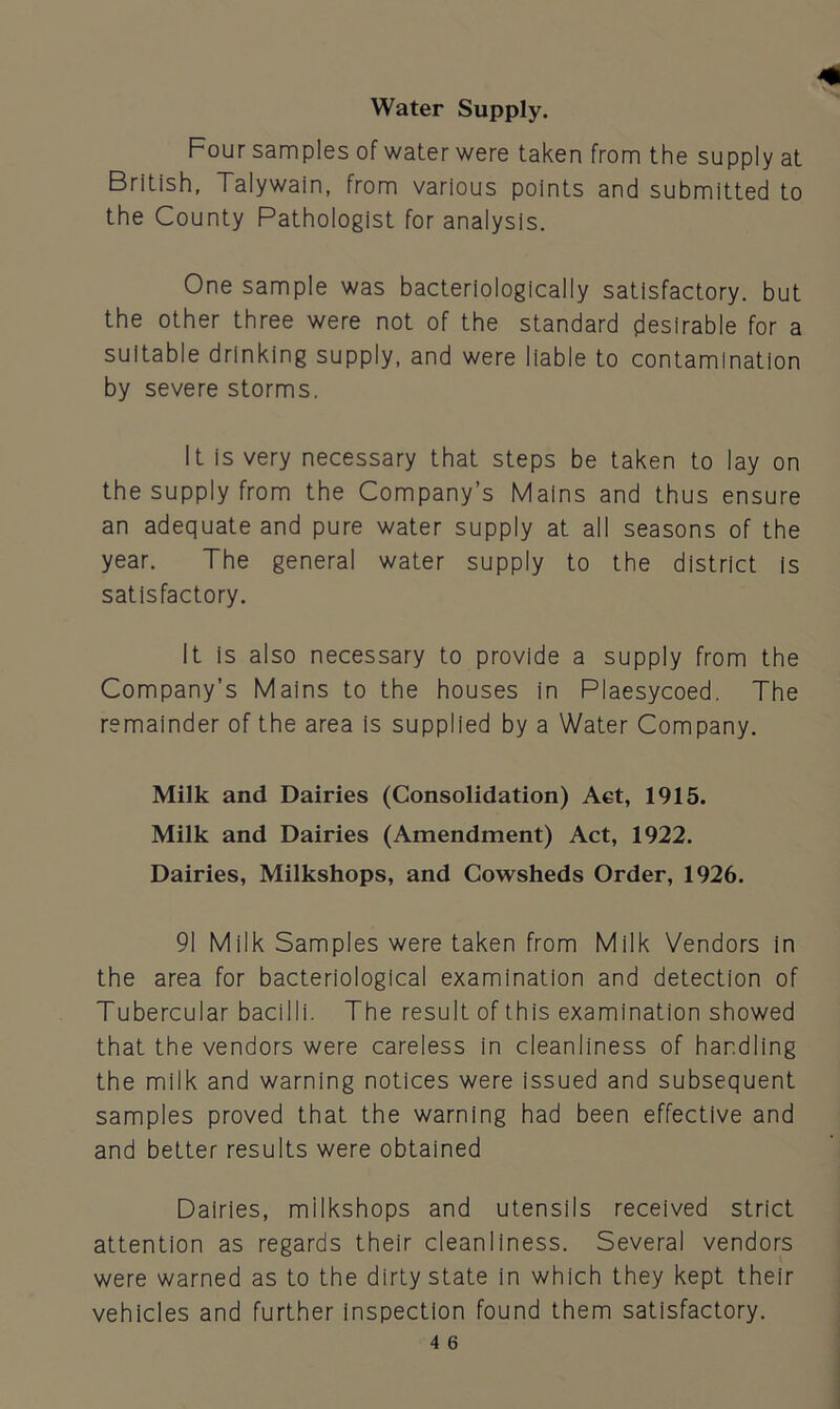 Water Supply. Four samples of water were taken from the supply at British, Talywain, from various points and submitted to the County Pathologist for analysis. One sample was bacteriologically satisfactory, but the other three were not of the standard desirable for a suitable drinking supply, and were liable to contamination by severe storms. It is very necessary that steps be taken to lay on the supply from the Company’s Mains and thus ensure an adequate and pure water supply at all seasons of the year. The general water supply to the district is satisfactory. It is also necessary to provide a supply from the Company’s Mains to the houses in Plaesycoed. The remainder of the area is supplied by a Water Company. Milk and Dairies (Consolidation) Act, 1915. Milk and Dairies (Amendment) Act, 1922. Dairies, Milkshops, and Cowsheds Order, 1926. 91 Milk Samples were taken from Milk Vendors in the area for bacteriological examination and detection of Tubercular bacilli. The result of this examination showed that the vendors were careless in cleanliness of handling the milk and warning notices were issued and subsequent samples proved that the warning had been effective and and better results were obtained Dairies, milkshops and utensils received strict attention as regards their cleanliness. Several vendors were warned as to the dirty state in which they kept their vehicles and further inspection found them satisfactory.