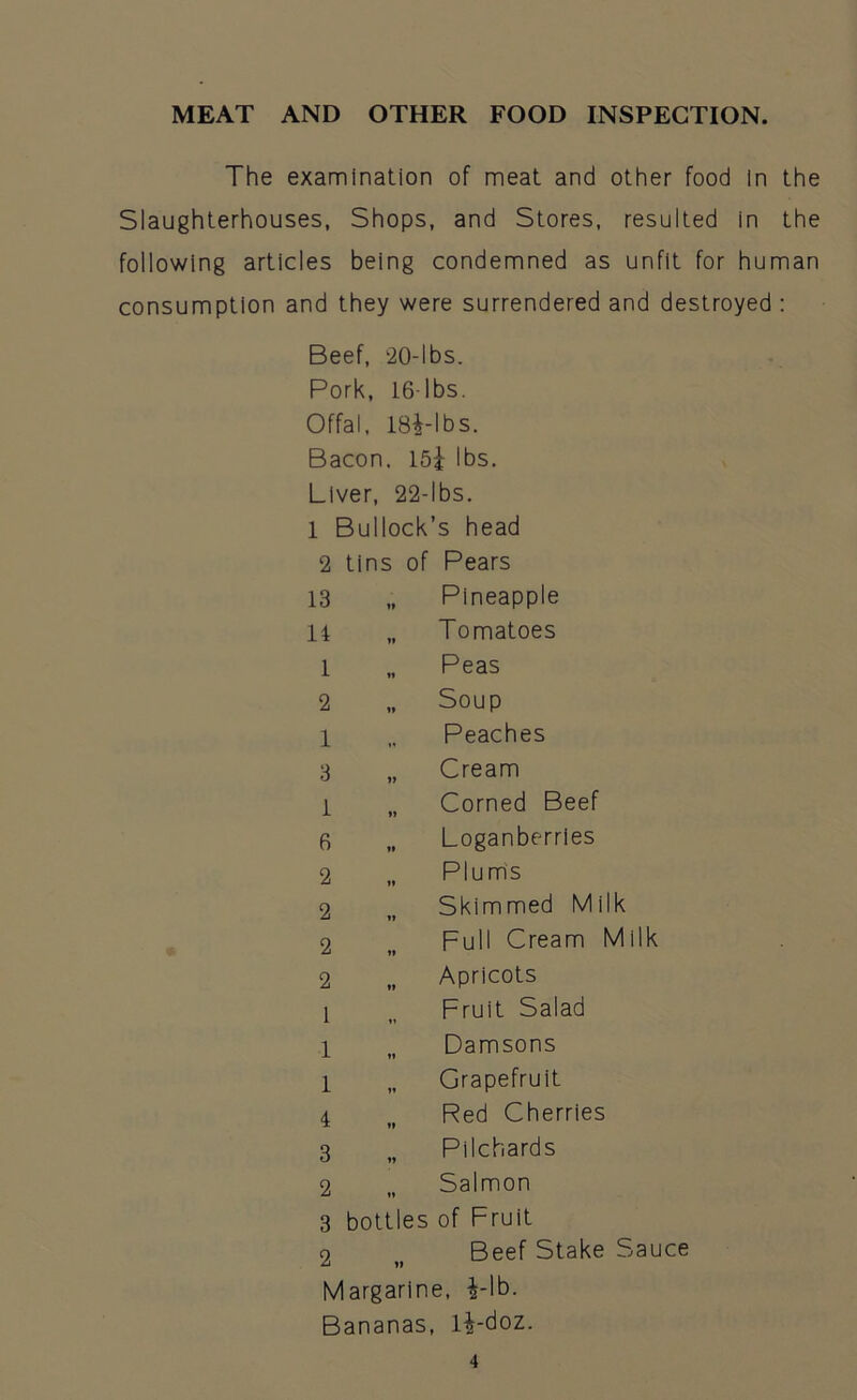 The examination of meat and other food in the Slaughterhouses, Shops, and Stores, resulted in the following articles being condemned as unfit for human consumption and they were surrendered and destroyed : Beef, 20-lbs. Pork, 16 lbs. Offal, 184-lbs. Bacon. 154 lbs. Liver, 22-lbs. 1 Bullock’s head 2 tins of Pears Pineapple 13 14 1 2 1 3 1 6 2 2 2 2 1 1 1 4 3 2 3 2 Tomatoes Peas Soup Peaches Cream Corned Beef Loganberries Plums Skimmed Milk Full Cream Milk Apricots Fruit Salad Damsons Grapefruit Red Cherries Pilchards Salmon bottles of Fruit Beef Stake Sauce Margarine, 4-lb. Bananas, 14-doz.