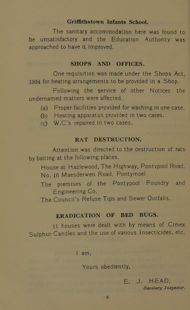 Griffithstown Infants School. The sanitary accommodation here was found to be unsatisfactory and the Education Authority was approached to have It improved. SHOPS AND OFFICES. One requisition was made under the Shops Act, 1934 for heating arrangements to be provided in a Shop. Following the service of other Notices the undernamed matters were affected. (a) Proper facilities provided for washing in one case. (b) Heating apparatus provided in two cases. (c) W.C’s repaired in two cases. RAT DESTRUCTION. Attention was directed to the destruction of rats by baiting at the following places. House at Hazlewood, The Highway, Pontypool Road, No. 16 Maesderwen Road, Pontymoel The premises of the Pontypool Foundry and Engineering Co. The Council’s Refuse Tips and Sewer Outfalls. ERADICATION OF BED BUGS. 11 houses were dealt with by means of Cimex Sulphur Candles and the use of various Insecticides, etc. I am, Yours obediently, 8 E. J. HEAD, Sanitary Inspector.