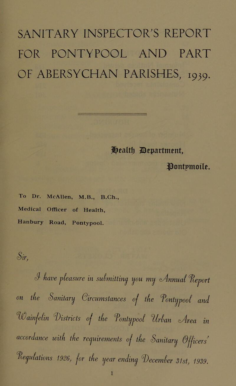 FOR PONTYPOOL AND PART OF ABERSYCHAN PARISHES, i9}9. department, ^ontpmoile. To Dr. McAllen, M.B., B.Ch., Medical Officer of Health, Hanbury Road, Pontypool. Sir, S' have pleasure in submitting you mij cAnnual ^Report on the Sanitary Circumstances oj the Pontypool and °Wainfelin Districts of the Tonlypool ‘Urban eArea in Officers Peyubations 1926, for the year endiny December 31st, 1939. accordance with the reyuirements of the Sanitary l