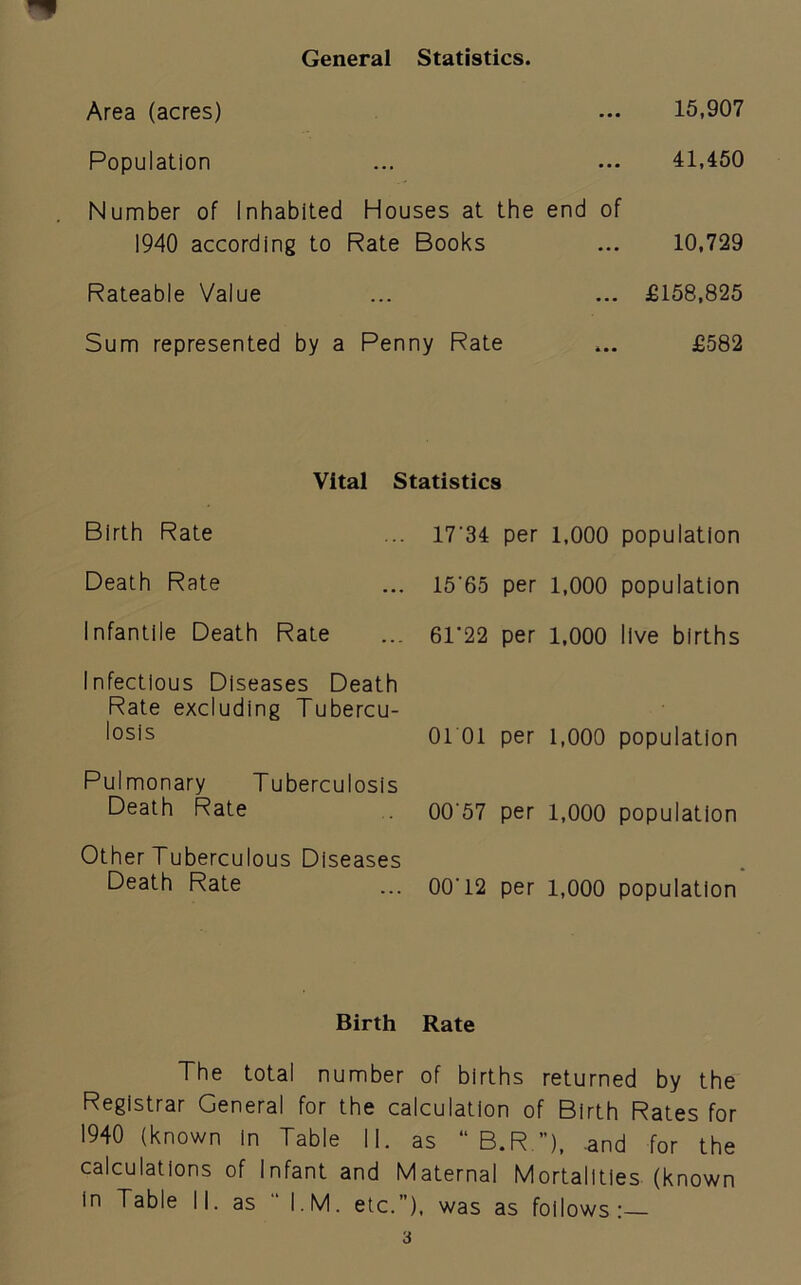 General Statistics. Area (acres) ••• 15,907 Population • • • • • • 41,450 Number of Inhabited 1940 according to Houses at the end of Rate Books 10,729 Rateable Value ... £158,825 Sum represented by a Penny Rate £582 Vital Birth Rate Death Rate Infantile Death Rate Infectious Diseases Death Rate excluding Tubercu- losis Pulmonary Tuberculosis Death Rate Other Tuberculous Diseases Death Rate Statistics 17'34 per 1,000 population 15'65 per 1,000 population 61'22 per 1,000 live births 0101 per 1,000 population 00'57 per 1,000 population 00‘ 12 per 1,000 population Birth Rate The total number of births returned by the Registrar General for the calculation of Birth Rates for 1940 (known In Table II. as “ B.R ”), and for the calculations of Infant and Maternal Mortalities (known in Table II. as “ I.M. etc.”), was as follows: