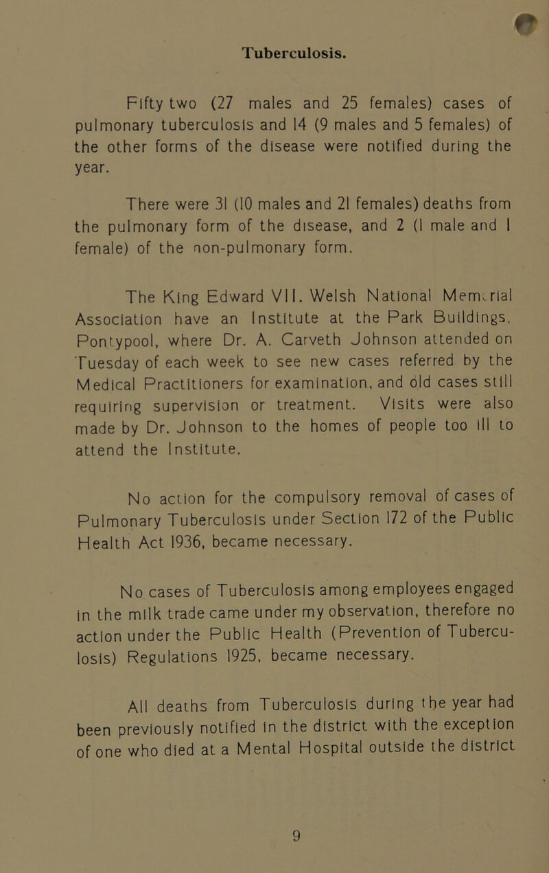 Tuberculosis. Fifty two (27 males and 25 females) cases of pulmonary tuberculosis and 14 (9 males and 5 females) of the other forms of the disease were notified during the year. There were 31 (10 males and 21 females) deaths from the pulmonary form of the disease, and 2 (I male and I female) of the non-pulmonary form. The King Edward VII. Welsh National Mercurial Association have an Institute at the Park Buildings. Pontypool, where Dr. A. Carveth Johnson attended on Tuesday of each week to see new cases referred by the Medical Practitioners for examination, and old cases still requiring supervision or treatment. Visits were also made by Dr. Johnson to the homes of people too ill to attend the Institute. No action for the compulsory removal of cases of Pulmonary Tuberculosis under Section 172 of the Public Health Act 1936, became necessary. No cases of Tuberculosis among employees engaged in the milk trade came under my observation, therefore no action under the Public Health (Prevention of Tubercu- losis) Regulations 1925, became necessary. All deaths from Tuberculosis during the year had been previously notified in the district with the exception of one who died at a Mental Hospital outside the district
