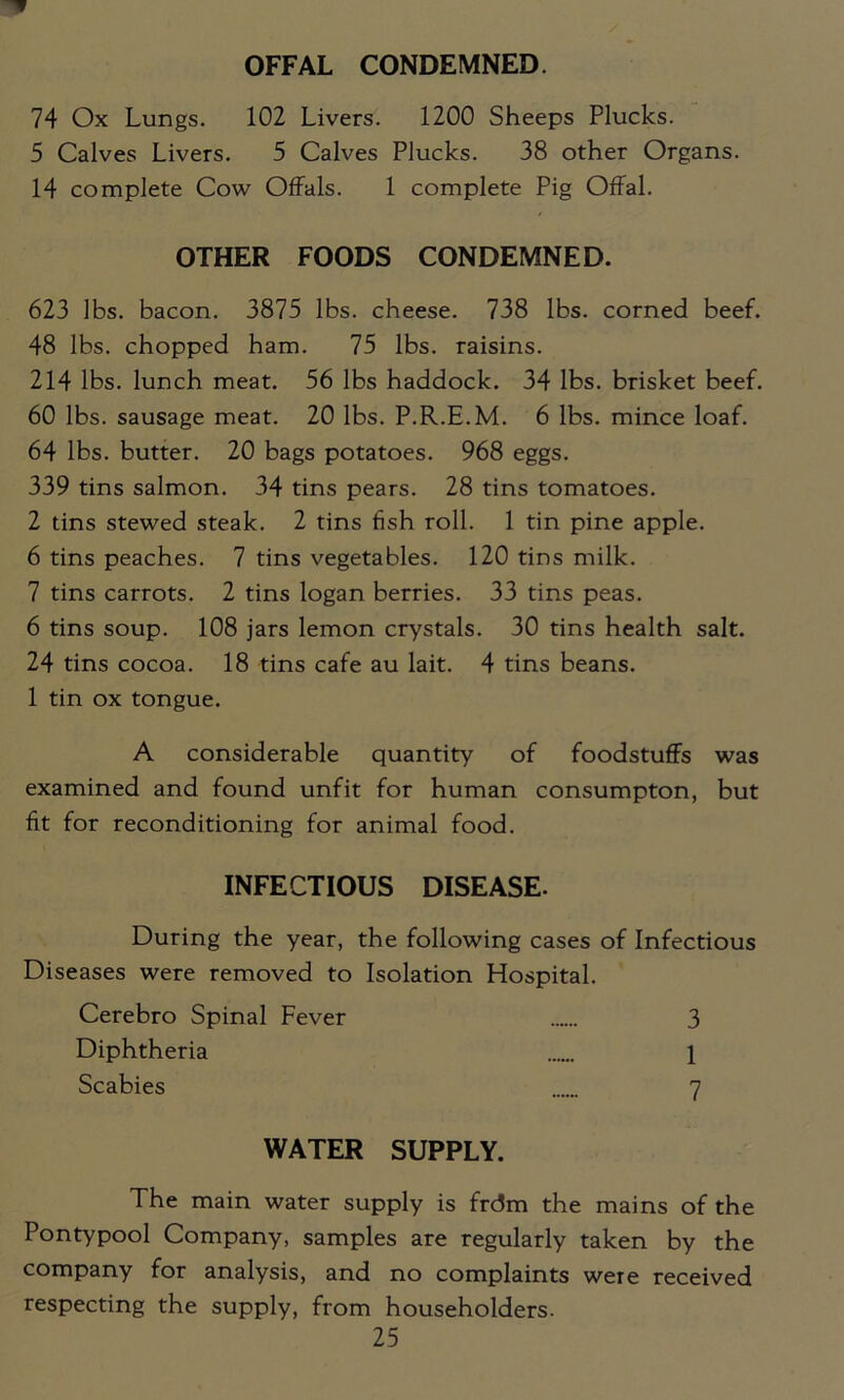 OFFAL CONDEMNED. 74 Ox Lungs. 102 Livers. 1200 Sheeps Plucks. 5 Calves Livers. 5 Calves Plucks. 38 other Organs. 14 complete Cow Offals. 1 complete Pig Offal. OTHER FOODS CONDEMNED. 623 lbs. bacon. 3875 lbs. cheese. 738 lbs. corned beef. 48 lbs. chopped ham. 75 lbs. raisins. 214 lbs. lunch meat. 56 lbs haddock. 34 lbs. brisket beef. 60 lbs. sausage meat. 20 lbs. P.R.E.M. 6 lbs. mince loaf. 64 lbs. butter. 20 bags potatoes. 968 eggs. 339 tins salmon. 34 tins pears. 28 tins tomatoes. 2 tins stewed steak. 2 tins fish roll. 1 tin pine apple. 6 tins peaches. 7 tins vegetables. 120 tins milk. 7 tins carrots. 2 tins logan berries. 33 tins peas. 6 tins soup. 108 jars lemon crystals. 30 tins health salt. 24 tins cocoa. 18 tins cafe au lait. 4 tins beans. 1 tin ox tongue. A considerable quantity of foodstuffs was examined and found unfit for human consumpton, but fit for reconditioning for animal food. INFECTIOUS DISEASE. During the year, the following cases of Infectious Diseases were removed to Isolation Hospital. Cerebro Spinal Fever 3 Diphtheria 1 Scabies 7 WATER SUPPLY. The main water supply is frdm the mains of the Pontypool Company, samples are regularly taken by the company for analysis, and no complaints were received respecting the supply, from householders.