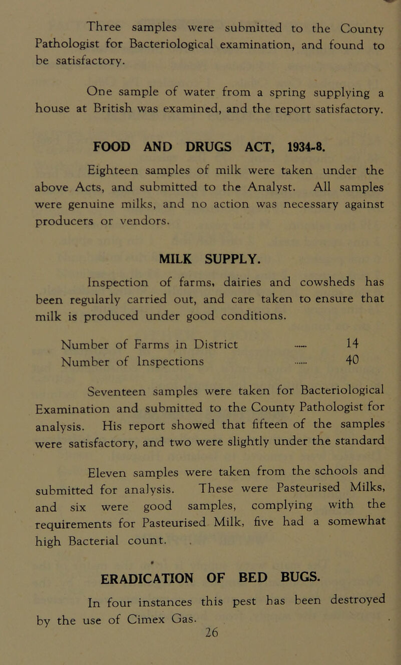 Three samples were submitted to the County Pathologist for Bacteriological examination, and found to be satisfactory. One sample of water from a spring supplying a house at British was examined, and the report satisfactory. FOOD AND DRUGS ACT, 1934-8. Eighteen samples of milk were taken under the above Acts, and submitted to the Analyst. All samples were genuine milks, and no action was necessary against producers or vendors. MILK SUPPLY. Inspection of farms, dairies and cowsheds has been regularly carried out, and care taken to ensure that milk is produced under good conditions. Number of Farms in District — 14 Number of Inspections 40 Seventeen samples were taken for Bacteriological Examination and submitted to the County Pathologist for analysis. His report showed that fifteen of the samples were satisfactory, and two were slightly under the standard Eleven samples were taken from the schools and submitted for analysis. These were Pasteurised Milks, and six were good samples, complying with the requirements for Pasteurised Milk, five had a somewhat high Bacterial count. f ERADICATION OF BED BUGS. In four instances this pest has been destroyed by the use of Cimex Gas.